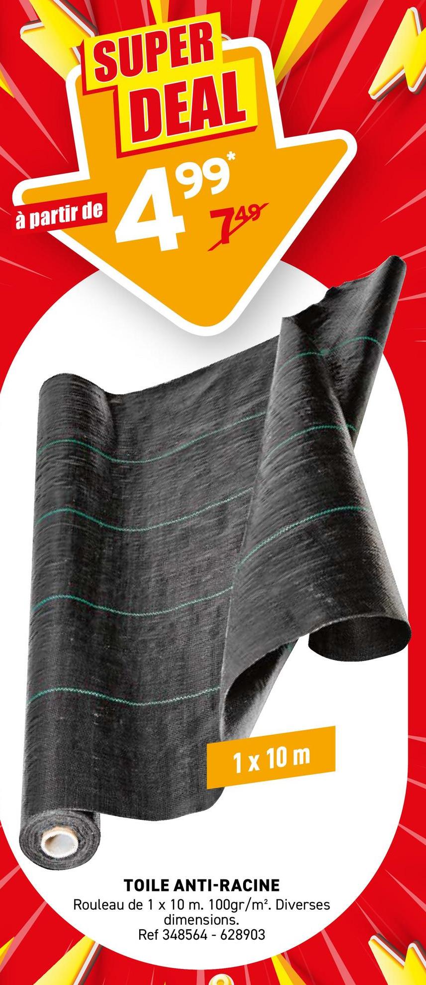 à partir de
SUPER
DEAL
99*
499
749
1 x 10 m
TOILE ANTI-RACINE
Rouleau de 1 x 10 m. 100gr/m². Diverses
dimensions.
Ref 348564-628903