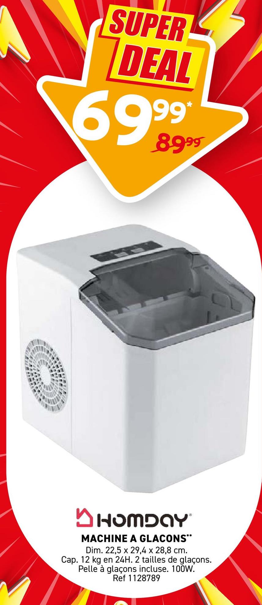 SUPER
DEAL
6999
99
✓ HOMDAY
MACHINE A GLACONS**
Dim. 22,5 x 29,4 x 28,8 cm.
Cap. 12 kg en 24H. 2 tailles de glaçons.
Pelle à glaçons incluse. 100W.
Ref 1128789