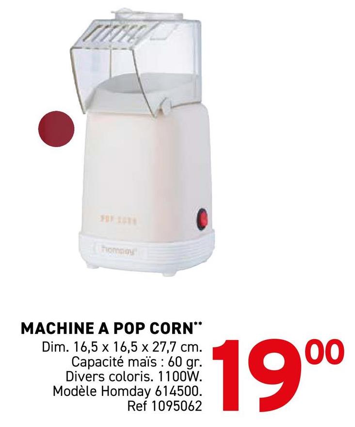 FOX 106
hommay
MACHINE A POP CORN**
Dim. 16,5 x 16,5 x 27,7 cm.
Capacité mais : 60 gr.
Divers coloris. 1100W.
Modèle Homday 614500.
Ref 1095062
00
19⁰⁰