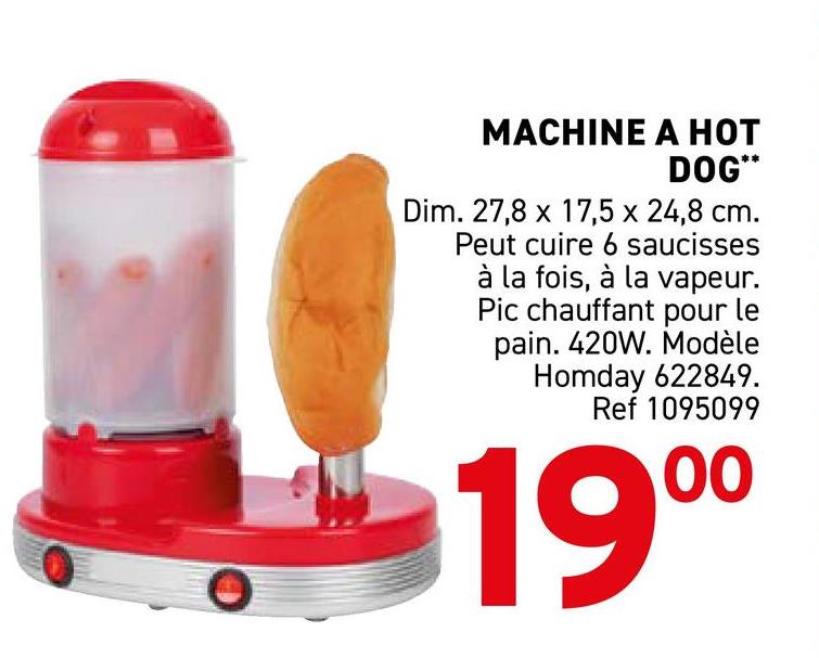 MACHINE A HOT
DOG**
Dim. 27,8 x 17,5 x 24,8 cm.
Peut cuire 6 saucisses
à la fois, à la vapeur.
Pic chauffant pour le
pain. 420W. Modèle
Homday 622849.
Ref 1095099
00
19⁰⁰