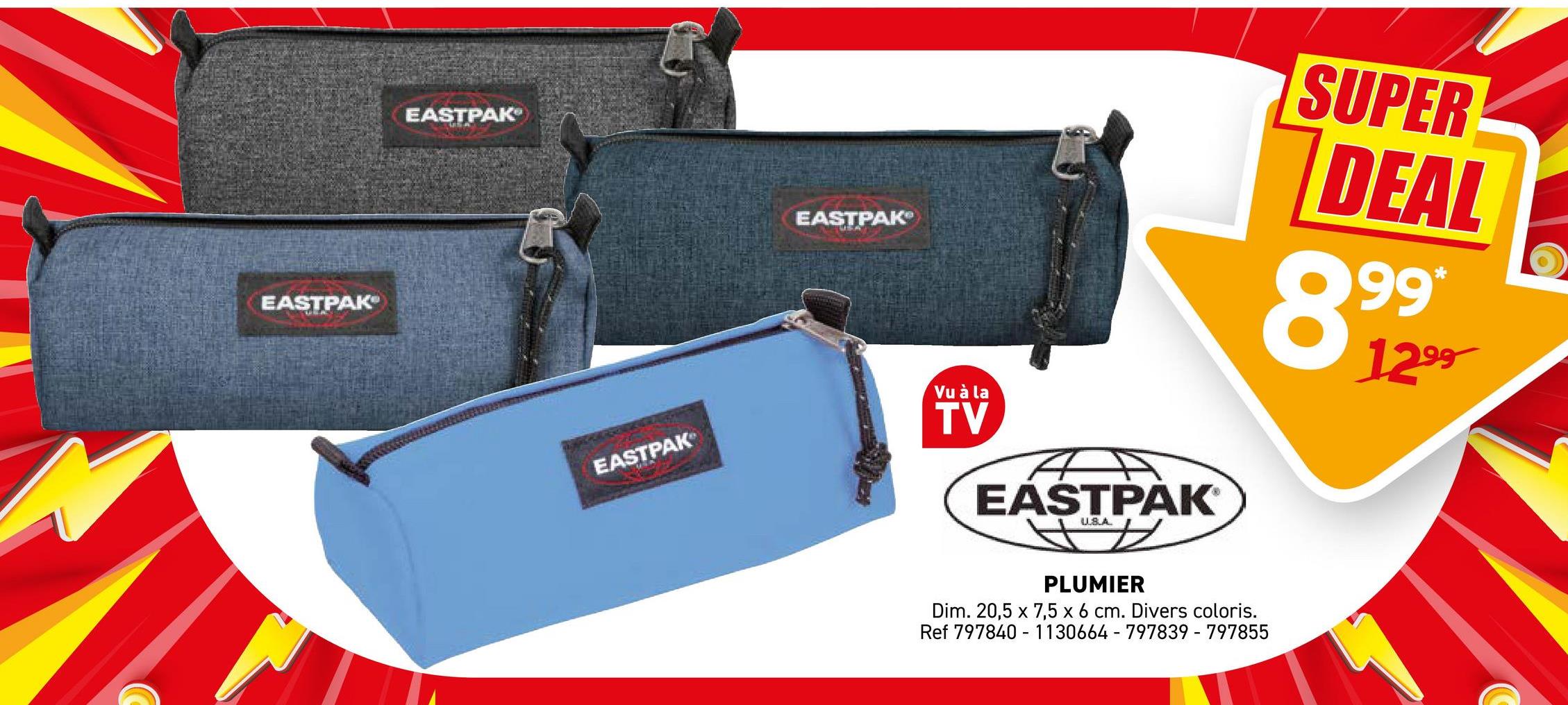 EASTPAK
EASTPAK
EASTPAK
EASTPAK
Vu à la
TV
EASTPAK
US.A
SUPER
DEAL
899
1299
PLUMIER
Dim. 20,5 x 7,5 x 6 cm. Divers coloris.
Ref 797840
1130664 - 797839-797855