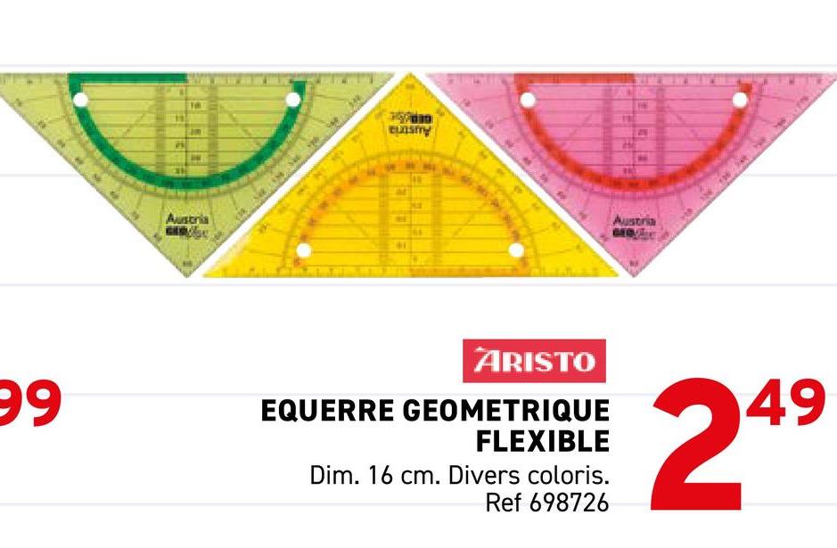 Austria
eunsmy
Austria
MOVALE
99
ARISTO
EQUERRE GEOMETRIQUE
FLEXIBLE
Dim. 16 cm. Divers coloris.
Ref 698726
249