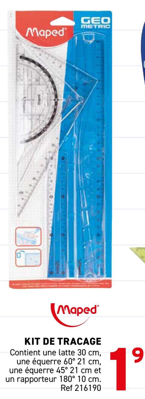 Maped
GEO
METRIC
Maped
KIT DE TRACAGE
Contient une latte 30 cm,
une équerre 60° 21 cm,
une équerre 45° 21 cm et
un rapporteur 180° 10 cm.
Ref 216190
19