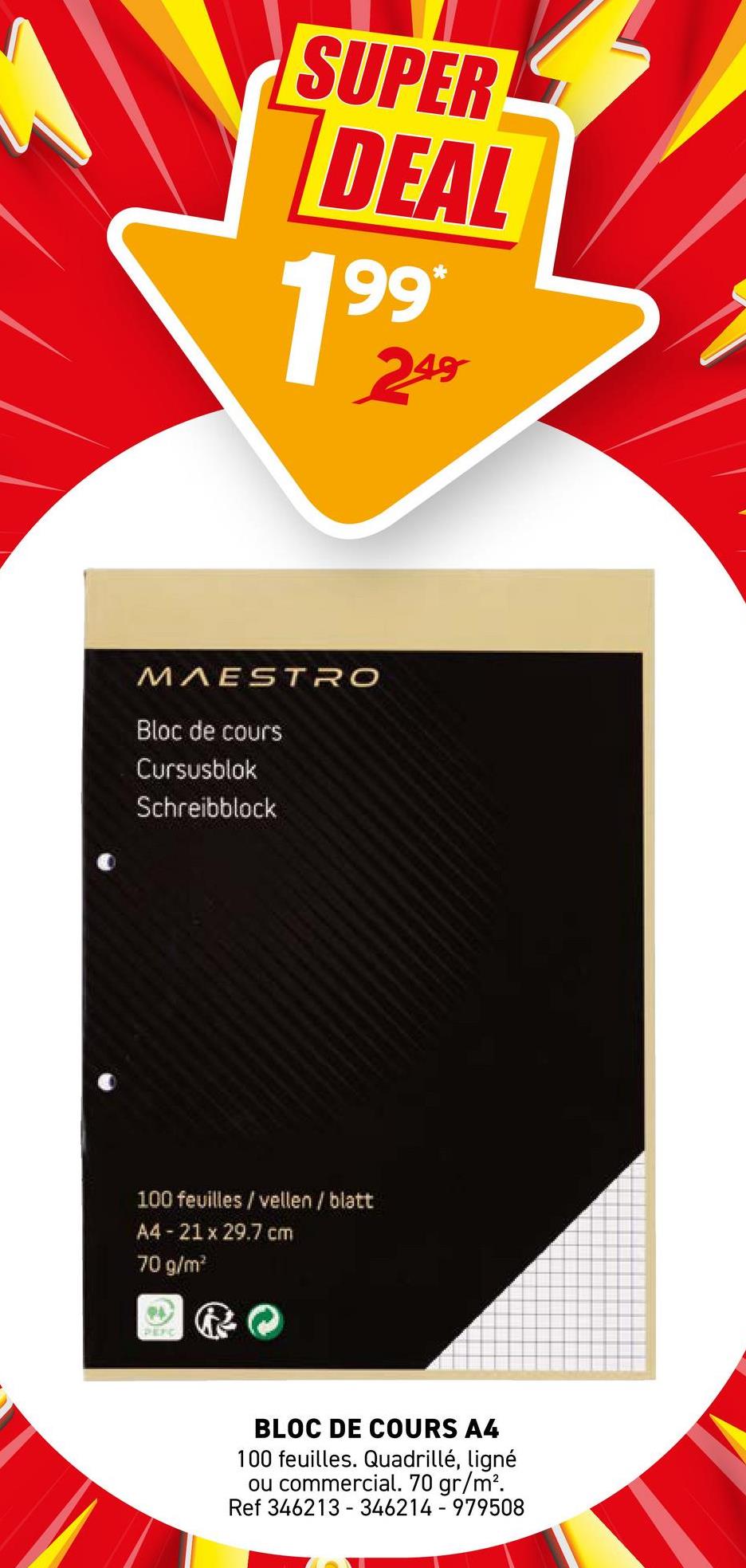 SUPER
DEAL
199*
19
249
MAESTRO
Bloc de cours
Cursusblok
Schreibblock
100 feuilles / vellen / blatt
A4 - 21 x 29.7 cm
70 g/m²
PEFIC
BLOC DE COURS A4
100 feuilles. Quadrillé, ligné
ou commercial. 70 gr/m².
Ref 346213 346214-979508