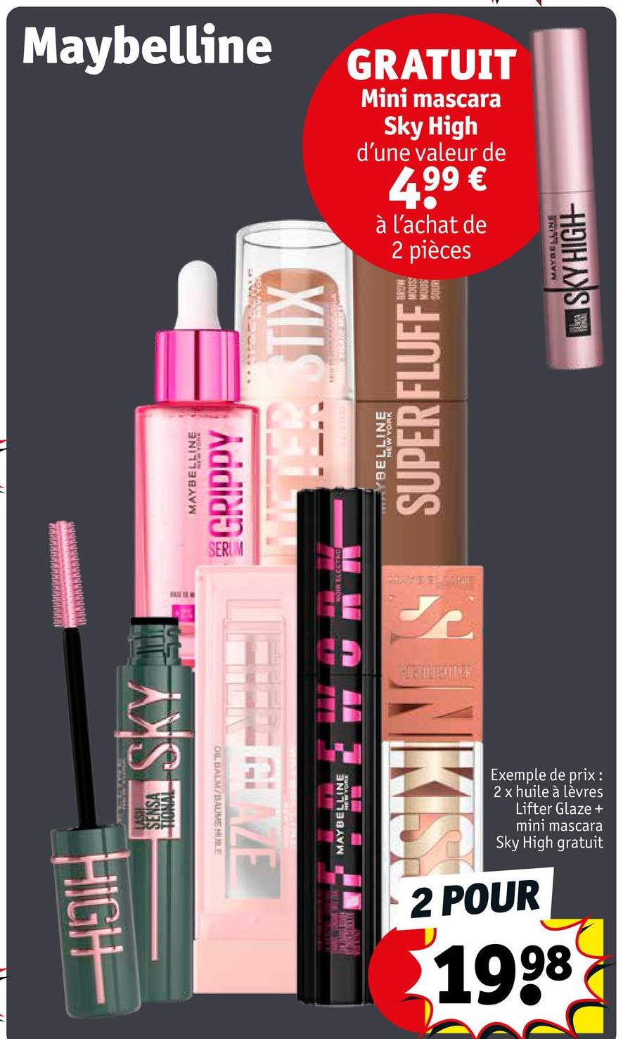 HIGH
SKY
Maybelline
GRATUIT
Mini mascara
Sky High
d'une valeur de
4,99 €
à l'achat de
2
pièces
MAYBELLINE
GRIPPY
METER STIX
YBELLINE
SUPER FLUFF COMM
SERUM
S
MENTED OF
OIL BALM/BAUME HUILE
AZE
MAYBELLINE
NIKIS
Exemple de prix :
2 x huile à lèvres
Lifter Glaze +
mini mascara
Sky High gratuit
2 POUR
1998
MAYBELLINE
SKY HIGH