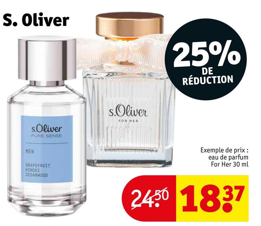 S. Oliver
s.Oliver
PURE SENSE
s.Oliver
FOR HER
25%
DE
RÉDUCTION
MEN
GRAPEFRUIT
HINOKI
CEDARWOOD
Exemple de prix :
eau de parfum
For Her 30 ml
2450 1837