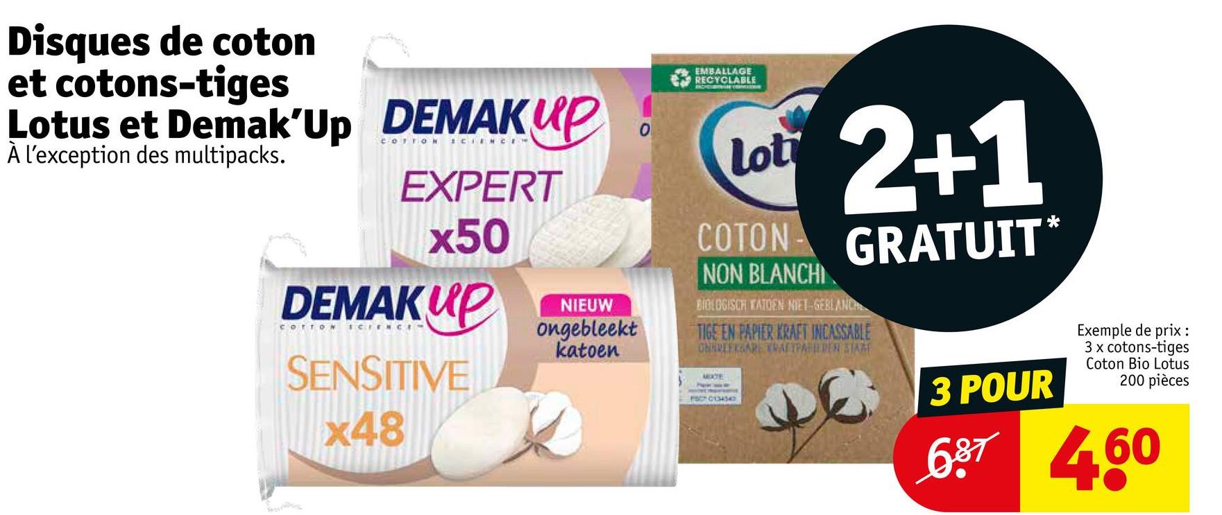 Disques de coton
et cotons-tiges
Lotus et Demak'Up DEMAKUP
À l'exception des multipacks.
EXPERT
x50
DEMAKUP
COTTON SCIENCI
SENSITIVE
x48
NIEUW
ongebleekt
katoen
0
EMBALLAGE
RECYCLABLE
Lot
COTON
NON BLANCHI
2+1
GRATUIT*
BIOLOGISCH KATOEN NIET GEBLANCH
TIGE EN PAPIER KRAFT INCASSABLE
CHHREEKSAR AFTPAPER STAR
MEXTE
FSC 0134340
3 POUR
Exemple de prix:
3 x cotons-tiges
Coton Bio Lotus
200 pièces
687460
