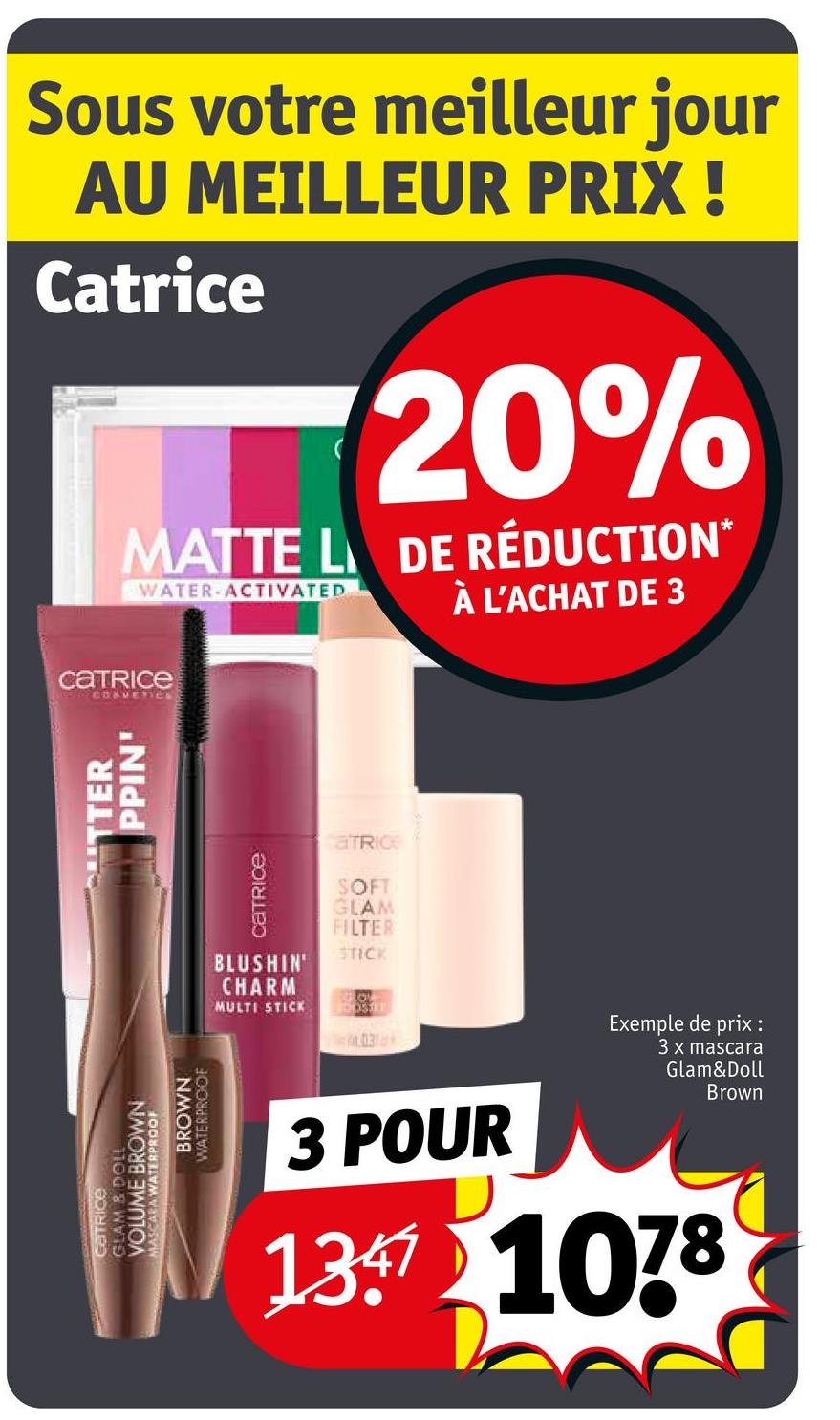 Sous votre meilleur jour
AU MEILLEUR PRIX !
Catrice
20%
MATTE L DE RÉDUCTION*
WATER-ACTIVATED
À L'ACHAT DE 3
catrice
COSMETICS
TTER
PPIN'
GLAM & DOLL
VOLUME BROWN
CATRICE
MASCARA WATERPROOF
BROWN
WATERPROOF
Catrice
BLUSHIN
CHARM
MULTI STICK
aTRICE
SOFT
GLAM
FILTER
STICK
O
DOSTE
03
3 POUR
Exemple de prix :
3 x mascara
Glam&Doll
Brown
137 1078