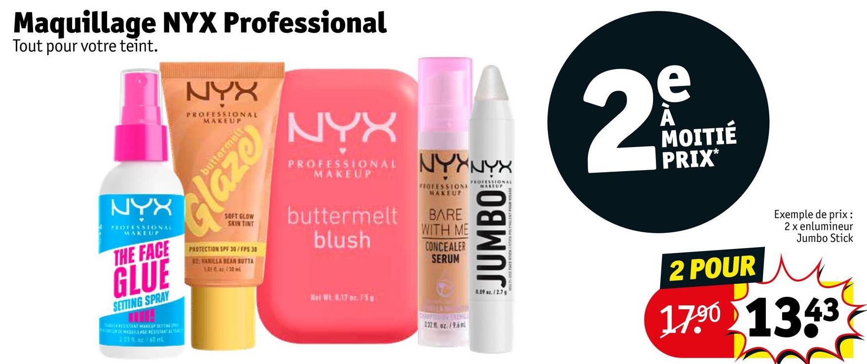 Maquillage NYX Professional
Tout pour votre teint.
NYX
PROFESSIONAL
MAKEUP
THE FACE
GLUE
SETTING SPRAY
RESISTANT MAKEUP SETTINGS
2.03 11.az/60 ml
NYX
PROFESSIONAL
MAKEUP
buttermelt
Glaze
SOFT GLOW
SKIN TINT
PROTECTION SPF 30/FPS 38
02. VANILLA BEAR BUTTA
100ml
NYX
PROFESSIONAL
MAKEUP
buttermelt
blush
Net Wt. 0.17 oz./58
NYXNYX
FROFESSIONA
MAKEUP
BARE
WITH ME
CONCEALER
SERUM
132 oz./96m
PROFESSIONAL
JUMBO
2
e
A
MOITIÉ
PRIX*
0.09 oz. 12.7
2 POUR
Exemple de prix :
2 x enlumineur
Jumbo Stick
17.90 1343