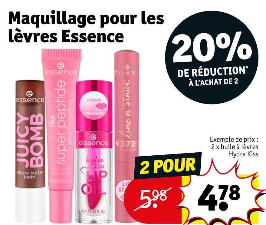 Maquillage pour les
lèvres Essence
essence
JUICY
BOMB
B
glossy butter
balm
the
e
essence
super peptide
COLOUR
CHANGING
Э
essenc
une n STAIN! L
20%
DE RÉDUCTION*
À L'ACHAT DE 2
e
essence
hydra
kiss
LIP
Ami/0.13 Roz
TATTOO
BRZINE
ST
LI
2 POUR
Exemple de prix :
2 x huile à lèvres
Hydra Kiss
598 478