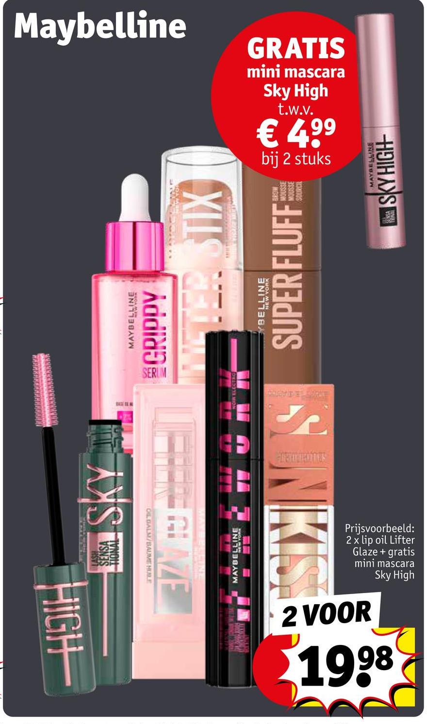 HIGH
SENSA
LASH
SKY
OIL BALM/BAUME HUILE
Maybelline
GRATIS
mini mascara
Sky High
t.w.v.
€ 4,99
bij 2 stuks
MAYBELLINE
CRIDDV
NETER STIX
YBELLINE
SUPERFLUFF
SERUM
S
DEMODELINES
MAYBELLINE
Prijsvoorbeeld:
2 x lip oil Lifter
Glaze + gratis
mini mascara
Sky High
2 VOOR
1998
MAYBELLINE
SKY HIGH