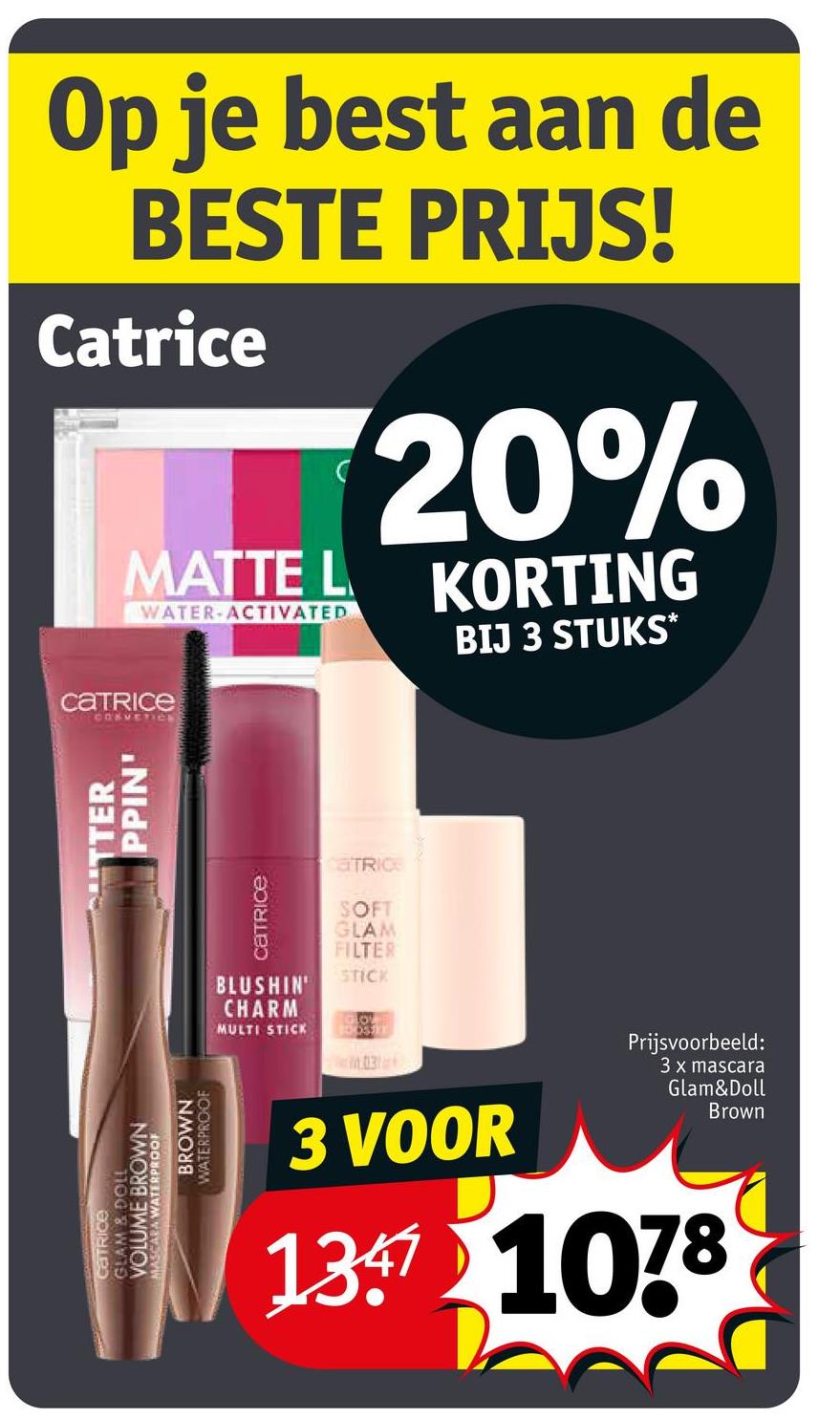 BROWN
VOLUME BROWN
GLAM & DOLL
CATRICE
MASCARA WATERPROOF
WATERPROOF
Op je best aan de
BESTE PRIJS!
Catrice
MATTE L
WATER ACTIVATED
20%
KORTING
BIJ 3 STUKS*
catrice
COSMETICE
TTER
PPIN'
Catrice
BLUSHIN
CHARM
MULTI STICK
aTRIC
SOFT
GLAM
FILTER
STICK
LOV
DOSTE
03
3 VOOR
Prijsvoorbeeld:
3 x mascara
Glam&Doll
Brown
137 1078