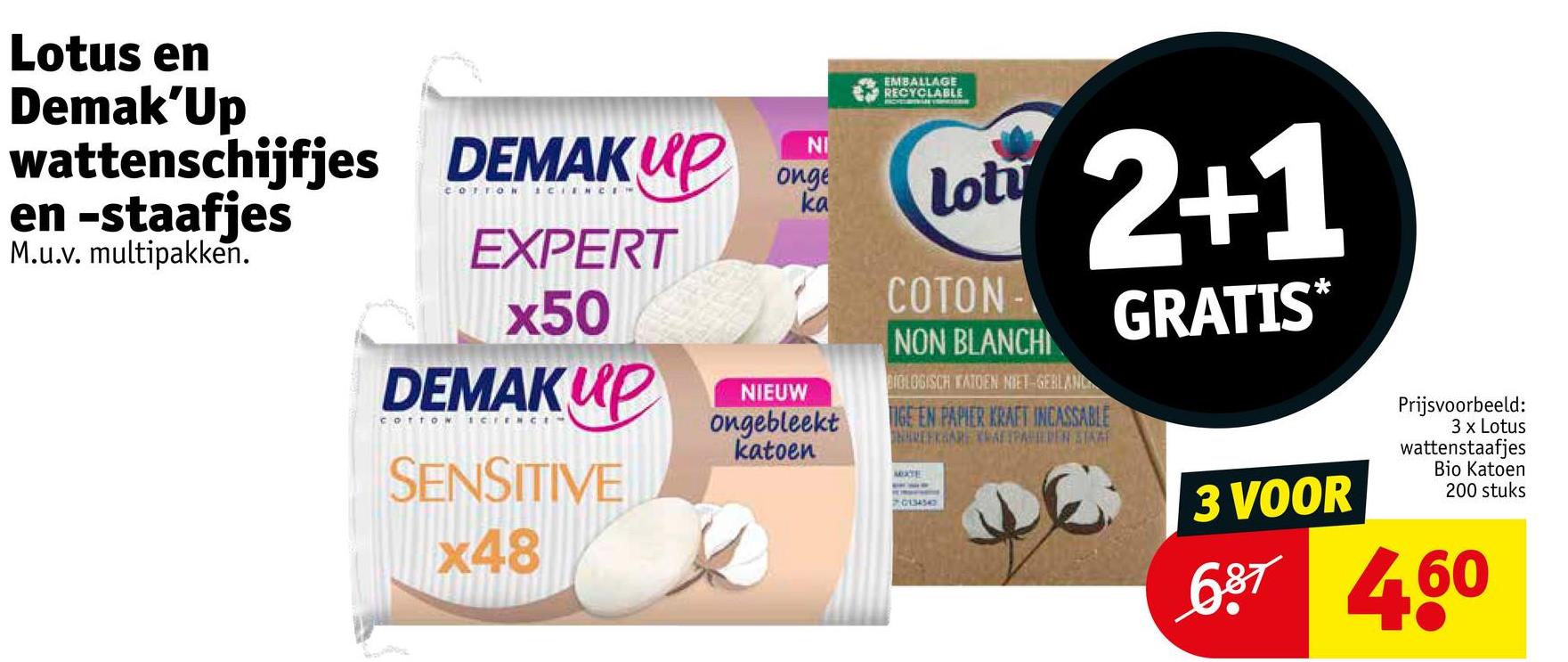 Lotus en
Demak'Up
wattenschijfjes DEMAKUP
en -staafjes
M.u.v. multipakken.
EXPERT
x50
DEMAKUP
COTTON SCIENC
SENSITIVE
x48
NI
NRG
onge
ka
NIEUW
ongebleekt
katoen
EMBALLAGE
RECYCLABLE
lot
COTON-
NON BLANCHI
BIOLOGISCH KATOEN NIET-GEBLANC
2+1
TIGE EN PAPIER KRAFT INCASSABLE
REKARE AFIPABIEDEN STAR
MOXTE
70134342
GRATIS*
3 VOOR
Prijsvoorbeeld:
3 x Lotus
wattenstaafjes
Bio Katoen
200 stuks
687 460