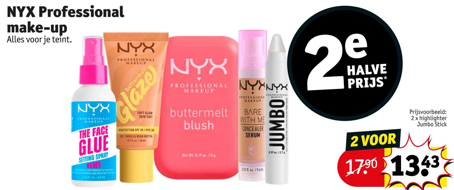 NYX Professional
make-up
Alles voor je teint.
NYX
PROFESSIONAL
MAKEUP
THE FACE
GLUE
SETTING SPRAY
RESISTANT MANT OF SETT
2.03 11 / 60 ml
NYX
PROFESSIONAL
MAKEUP
buttermelt
Glaze
SOFT GLOW
SKIN TINT
PROTECTION SPF 30/FPS 38
92 VANILLA BEAN BUTTA
1.A tw. 100 ml
NYX
29
HALVE
PROTONALNYNY PRIJS
buttermelt
blush
Net Wt. 0.17 oz./5
FROFESSIONA
MAKEUP
BARE
WITH ME
CONCEALER
SERUM
112 oz./96m
PROFESSIONAL
MAKEUP
JUMBO
0.09 az. 12.7
2 VOOR
Prijsvoorbeeld:
2 x highlighter
Jumbo Stick
17.90 1343