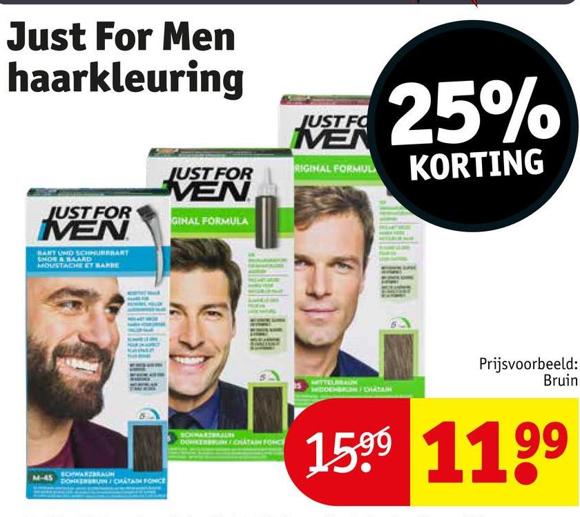 Just For Men
haarkleuring
JUST FOR
MEN
BART UND SCHHURRBART
SNOW & SAARD
MOUSTACHE ET BARBE
JUST FOR
VEN
GINAL FORMULA
M-45
EDWARTBRAUN
DONNERRUN CHATAN FONCE
JUST FO
MEN
25%
RIGINAL FORMUL
KORTING
Prijsvoorbeeld:
Bruin
SCHWARZBKAUN
CHATAIN FONC
1599 1199