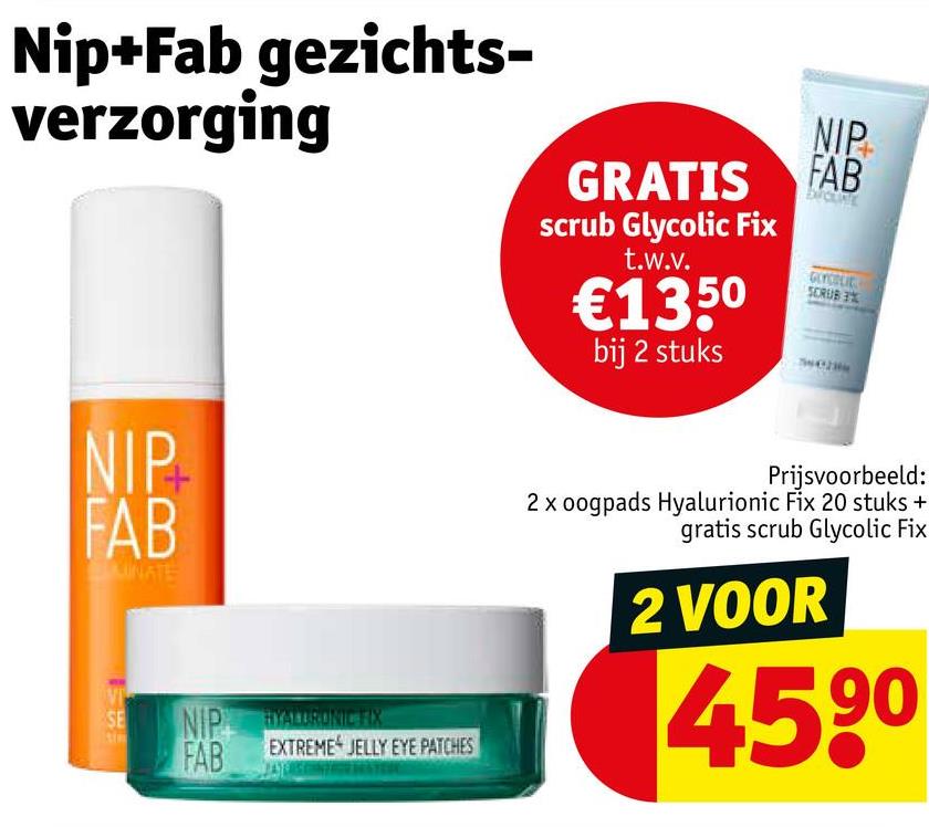 Nip+Fab gezichts-
verzorging
GRATIS
scrub Glycolic Fix
t.w.v.
€1350
bij 2 stuks
NIP
FAB
GLYCOLIC
SCRUB
NIP
FAB
LUNATE
VI
SE
NIP HYALURONIC
FAB
EXTREME JELLY EYE PATCHES
Prijsvoorbeeld:
2 x oogpads Hyalurionic Fix 20 stuks +
gratis scrub Glycolic Fix
2 VOOR
4590