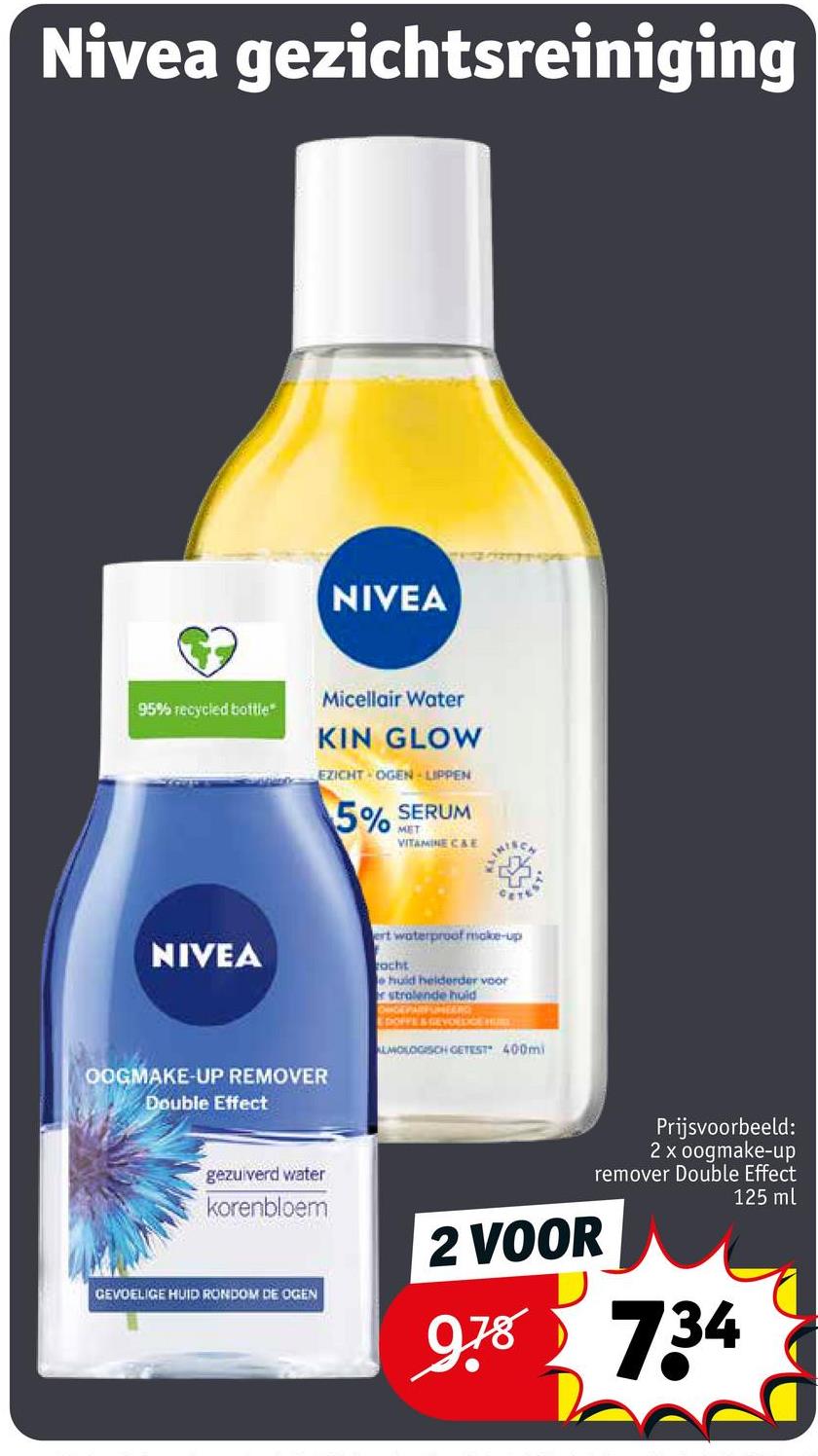 Nivea gezichtsreiniging
NIVEA
95% recycled bottle*
Micellair Water
KIN GLOW
EZICHT OGEN LIPPEN
5% SERUM
MET
VITAMINE C&E
NIVEA
OOGMAKE-UP REMOVER
Double Effect
ert waterproof make-up
acht
e huid helderder voor
r stralende huid
DIGEVARFUMEANCE
EDOFFE&GEVOEDGE HU
ALMOLOGISCH GETEST 400mi
gezuiverd water
korenbloem
GEVOELIGE HUID RONDOM DE OGEN
2 VOOR
Prijsvoorbeeld:
2 x oogmake-up
remover Double Effect
125 ml
9.78 734