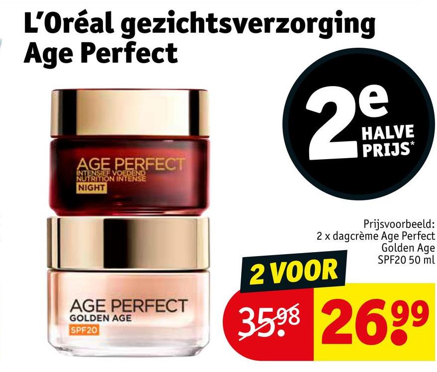 L'Oréal gezichtsverzorging
Age Perfect
AGE PERFECT
INTENSIEF VOEDEND
NUTRITION INTENSE
NIGHT
e
29
N
HALVE
PRIJS*
AGE PERFECT
GOLDEN AGE
SPF20
Prijsvoorbeeld:
2 x dagcrème Age Perfect
Golden Age
SPF20 50 ml
2 VOOR
3598 2699