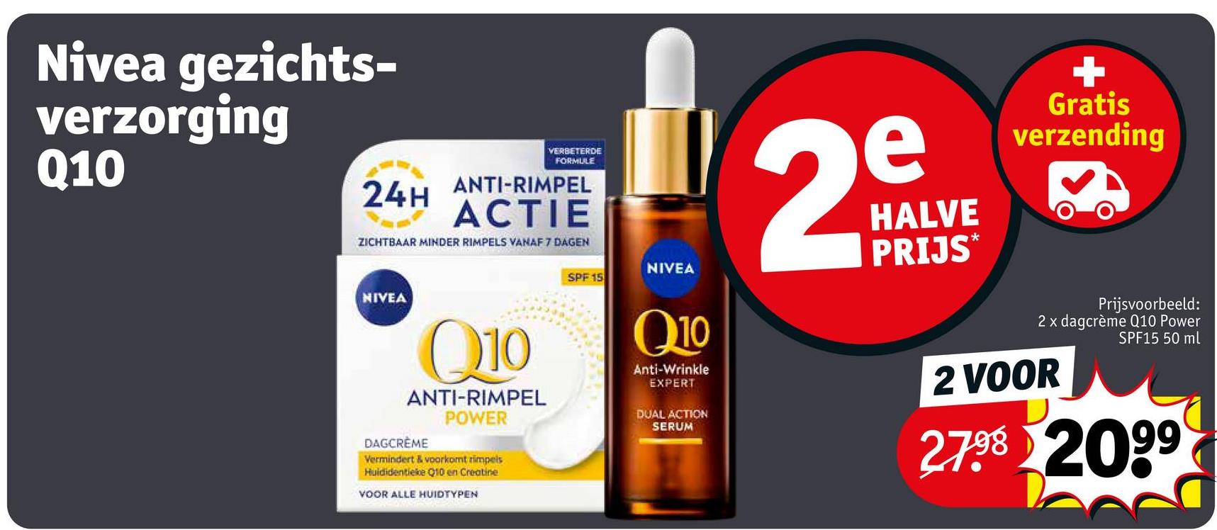 Nivea gezichts-
verzorging
Q10
VERBETERDE
FORMULE
24H ANTI-RIMPEL
ACTIE
ZICHTBAAR MINDER RIMPELS VANAF 7 DAGEN
NIVEA
Q10
ANTI-RIMPEL
POWER
DAGCRÈME
Vermindert & voorkomt rimpels
Huldidentieke Q10 en Creatine
SPF 15
NIVEA
Q10
Anti-Wrinkle
EXPERT
DUAL ACTION
SERUM
2
e
HALVE
PRIJS*
+
Gratis
verzending
Prijsvoorbeeld:
2 x dagcrème Q10 Power
SPF15 50 ml
2 VOOR
2.7.98 2099
VOOR ALLE HUIDTYPEN