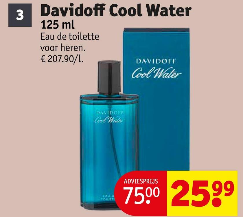 3
Davidoff Cool Water
125 ml
Eau de toilette
voor heren.
€ 207.90/1.
DAVIDOFF
Cool Water
DAVIDOFF
Cool Water
EAU D
TOILER
ADVIESPRIJS
75.00 2599