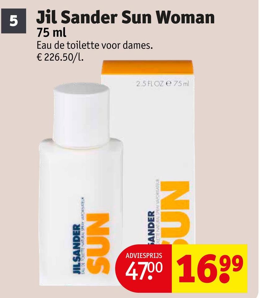 5
Jil Sander Sun Woman
75 ml
Eau de toilette voor dames.
€226.50/1.
EAU DE TOLETTE NATURAL SPRAY VAPORISATEUR
JILSANDER
SUN
SANDER
ORAL SPRAY VAPORATEUR
UN
ADVIESPRIJS
4700 1699
2.5 FL OZ e 75 ml