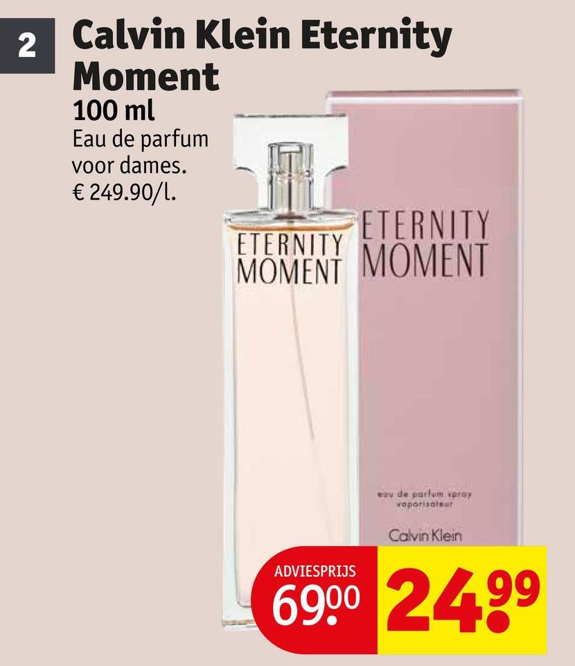 2
Calvin Klein Eternity
Moment
100 ml
Eau de parfum
voor dames.
€ 249.90/L.
ETERNITY
ETERNITY
MOMENT MOMENT
ADVIESPRIJS
sau de parfum spray
vaporisafar
Calvin Klein
6900 2499