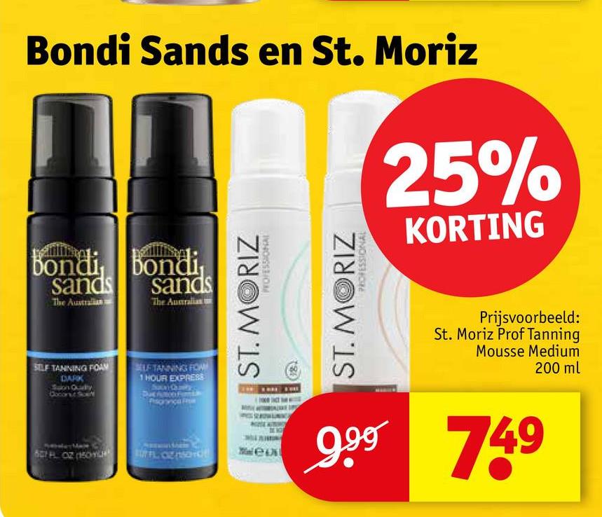 Bondi Sands en St. Moriz
25%
KORTING
Bondi Bondi
sands sands
The Australian
The Australian
SELF TANNING FOAM
DARK
Salon Qualty
Coconut Soft
LF TANNING FOW
1 HOUR EXPRESS
60H OZ (150-H
ST. MORIZ
PROFESSIONAL
ST. MORIZ
PROFESSIONAL
Prijsvoorbeeld:
St. Moriz Prof Tanning
Mousse Medium
200 ml
wee
999 749