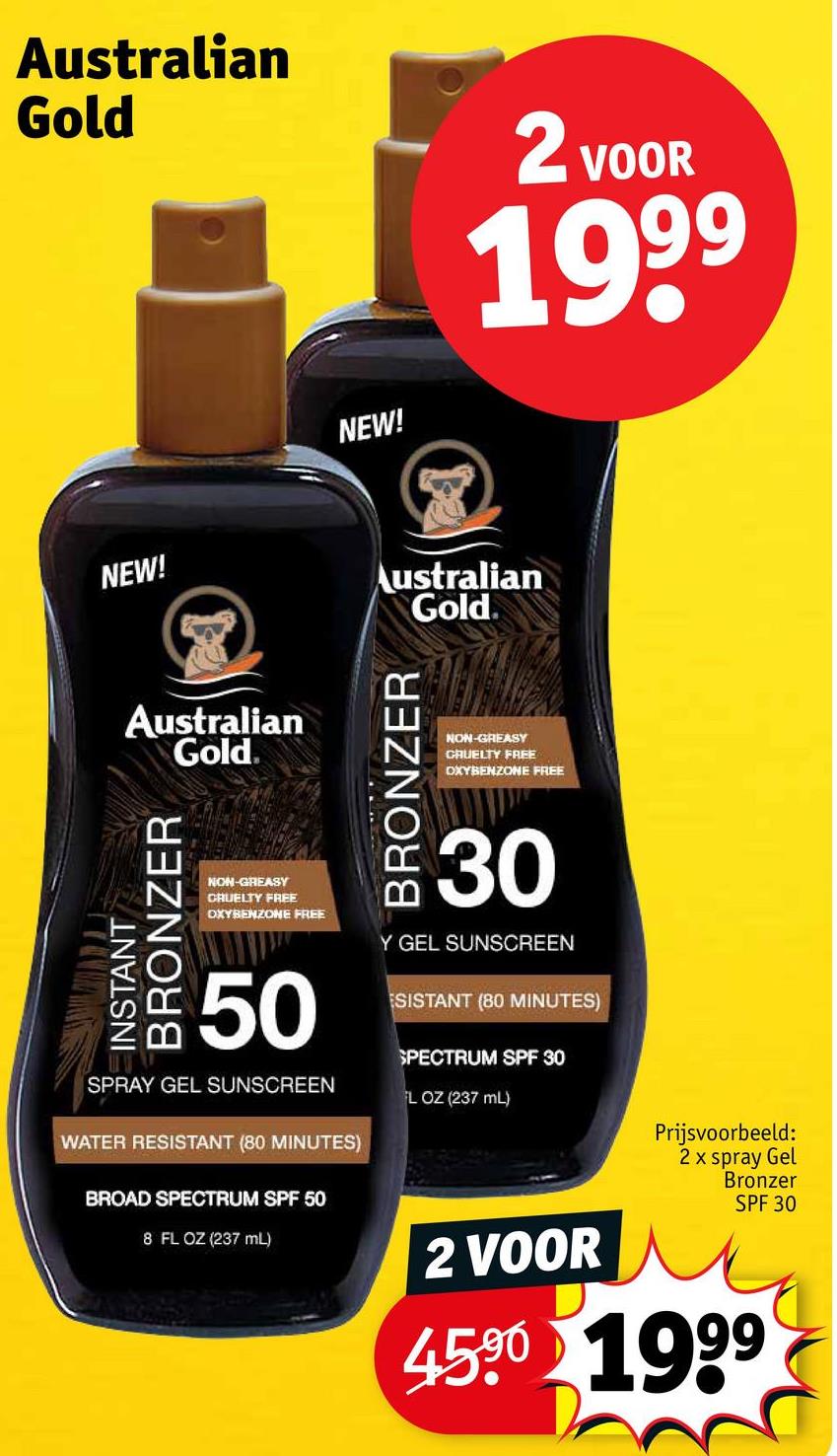 Australian
Gold
NEW!
2 VOOR
1999
NEW!
Australian
Gold
INSTANT
BRONZER
Australian
Gold
BRONZER
NON-GREASY
CRUELTY FREE
OXYBENZONE FREE
NON-GREASY
CRUELTY FREE
OXYBENZONE FREE
50
SPRAY GEL SUNSCREEN
WATER RESISTANT (80 MINUTES)
BROAD SPECTRUM SPF 50
8 FL OZ (237 mL)
30
Y GEL SUNSCREEN
ESISTANT (80 MINUTES)
SPECTRUM SPF 30
FL OZ (237 mL)
2 VOOR
Prijsvoorbeeld:
2 x spray Gel
Bronzer
SPF 30
45.90 1999