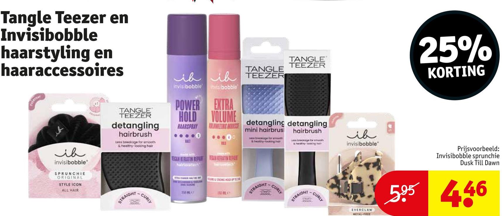 Tangle Teezer en
Invisibobble
haarstyling en
haaraccessoires
VERYDAY
ib
invisibobble
SPRUNCHIE
ORIGINAL
STYLE ICON
ALL HAIR
TANGLE
TEEZER
detangling
hairbrush
Less breakage for smooth
& healthy-looking hair
STRAIGHT
-CURLY
20
TANGLE
TEEZER
TANGLE
ih ih TEEZER
invisibobble invisibobble
POWER EXTRA
VOLUME
HOLD
HAARSPRAY
LUMIZING MOUSSE detangling detangling
VEGAN KERATIN REPAIR VAN KERATIN REPAIR
hairtovate
235 ML
STRONGHOLD 103
& V
150
mini hairbrus
Les breakage for anoth
STRAIGHT
-
CURLY
hairbrush
& healthy looking hair
STRAIGHT
-CURLY
ih
invisibobble
25%
KORTING
Prijsvoorbeeld:
Invisibobble sprunchie
Dusk Till Dawn
EVERCLAW
METAL-FREE
595 446