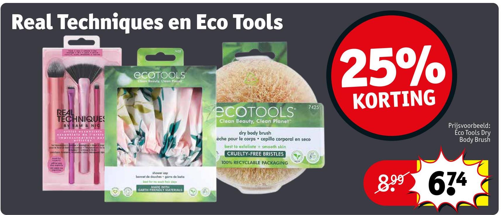 Real Techniques en Eco Tools
REAL
TECHNIQUES
BY SAM & NIC
Cartist
7420
ECOTOOLS
Cles Seauty, Clean Pitt
shower cop
bonnet de douches porro debate
best fra hele daga
MADE WITH
EARTH-FRIENDLY MATERIALS
ECOTOOLS
Clean Beauty, Clean Planet
dry body brush
èche pour le corps cepillo corporal en seco
best to exfoliate + smooth skin
CRUELTY-FREE BRISTLES
100% RECYCLABLE PACKAGING
7425
25%
KORTING
Prijsvoorbeeld:
Ĕco Tools Dry
Body Brush
8.99 674