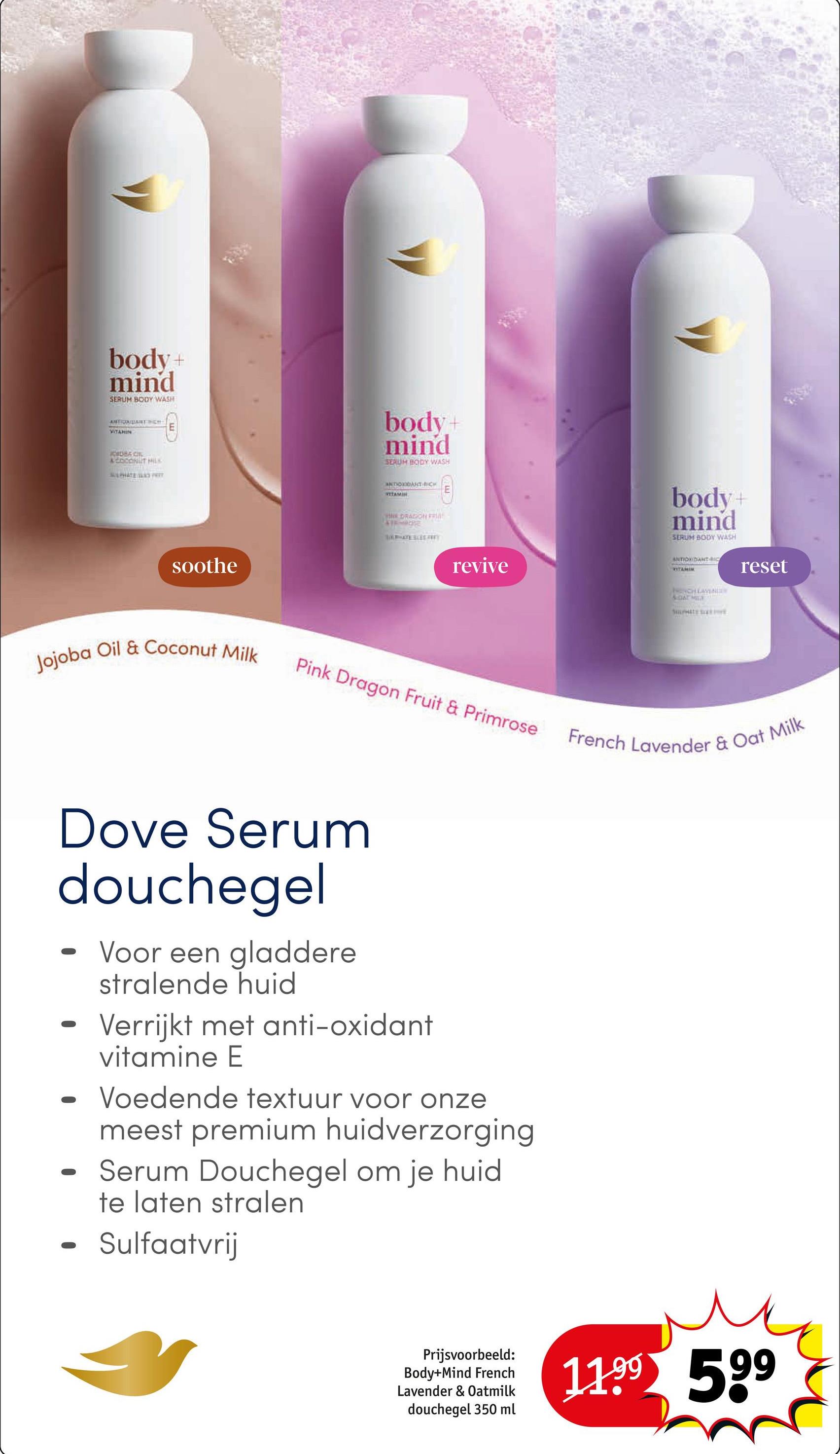 body+
mind
SERUM BODY WASH
ANTIONBART CH
E
VITAMIN
KODBACIL
LEOCONUT MILK
PHATE SP
soothe
body+
mind
SERUM BODY WASH
ANTIOXIDANT-BICK
VEEAMIN
DRAGON FRIS
FIR-BE
revive
body+
mind
SERUM BODY WASH
ANTIOXIDANTIC
TAMUR
EACH LAVEN
SOAT MILE
reset
Jojoba Oil & Coconut Milk
Pink Dragon Fruit & Primrose
French Lavender & Oat Milk
Dove Serum
douchegel
0
Voor een gladdere
stralende huid
Verrijkt met anti-oxidant
vitamine E
Voedende textuur voor onze
meest premium huidverzorging
Serum Douchegel om je huid
te laten stralen
Sulfaatvrij
Prijsvoorbeeld:
Body+Mind French
Lavender & Oatmilk
douchegel 350 ml
11.99 599