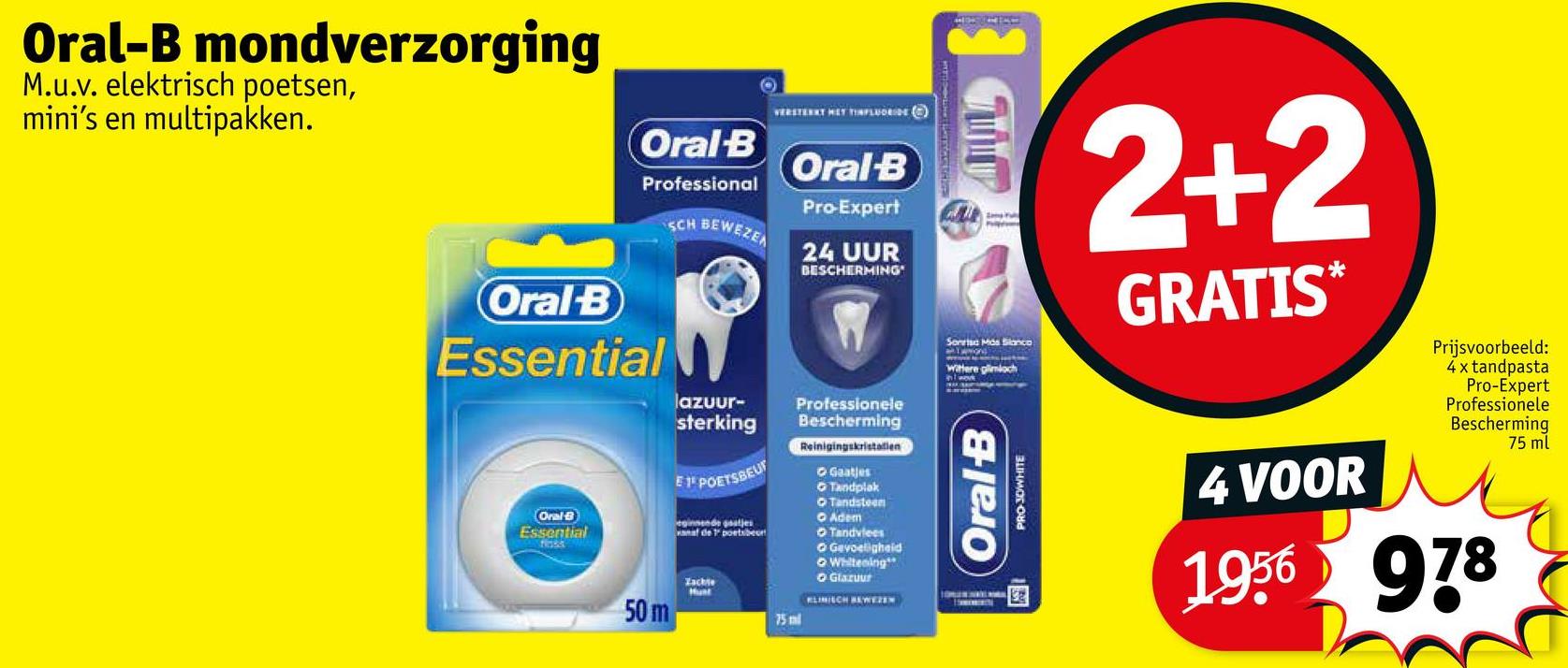 Oral-B mondverzorging
M.u.v. elektrisch poetsen,
mini's en multipakken.
Oral-B
Professional
SCH BEWEZE
O
VERSTERKT HET INFLUORIDE ()
Oral-B
Pro-Expert
24 UUR
BESCHERMING
Oral-B
Essential
lazuur-
sterking
Professionele
Bescherming
Reinigingskristallen
Oral-B
Essential
E 1º POETSBEUT
eginnende gaatjes
anaf de poetsen
50 m
Zachte
75ml
Gaatjes
▸ Tandplak
Tandsteen
O Adem
Tandvlees
O Gevoeligheid
Whitening
O Glazuur
KLINISCH BEWEZEN
AM
Sonrisa Mids Slanco
wittere glimlach
2+2
GRATIS*
Prijsvoorbeeld:
4x tandpasta
Pro-Expert
Professionele
Bescherming
75 ml
Oral-B
PRO-JOWHITE
4 VOOR
1956 978