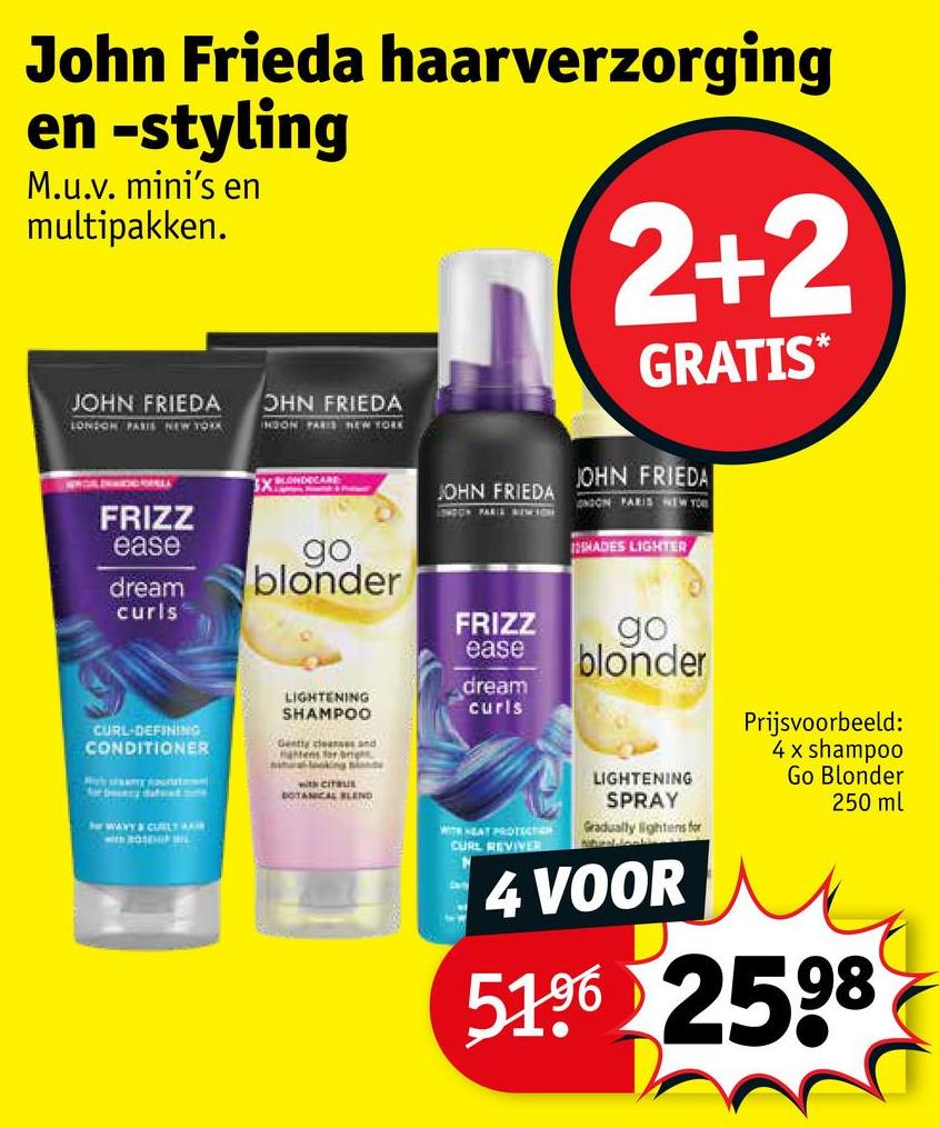 John Frieda haarverzorging
en -styling
M.u.v. mini's en
multipakken.
2+2
GRATIS*
JOHN FRIEDA
LONDON PARIS NEW YORK
OHN FRIEDA
INDON PARIS NEW YORK
FRIZZ
ease
dream
curls
BLONDECARE
go.
blonder
JOHN FRIEDA
JOHN FRIEDA
ONDON PARIS NEW YOU
SHADES LIGHTER
FRIZZ
ease
go
blonder
CURL-DEFINING
CONDITIONER
WAVY & CUBILY
LIGHTENING
SHAMPOO
Gently cleanses and
atens for rig
with CITRUS
BOTANICAL BLEND
dream
curls
WITH HEAT PROTECTION
CURL REVIVER
ww
LIGHTENING
SPRAY
Gradually lightens for
4 VOOR
Prijsvoorbeeld:
4 x shampoo
Go Blonder
250 ml
5196 2598