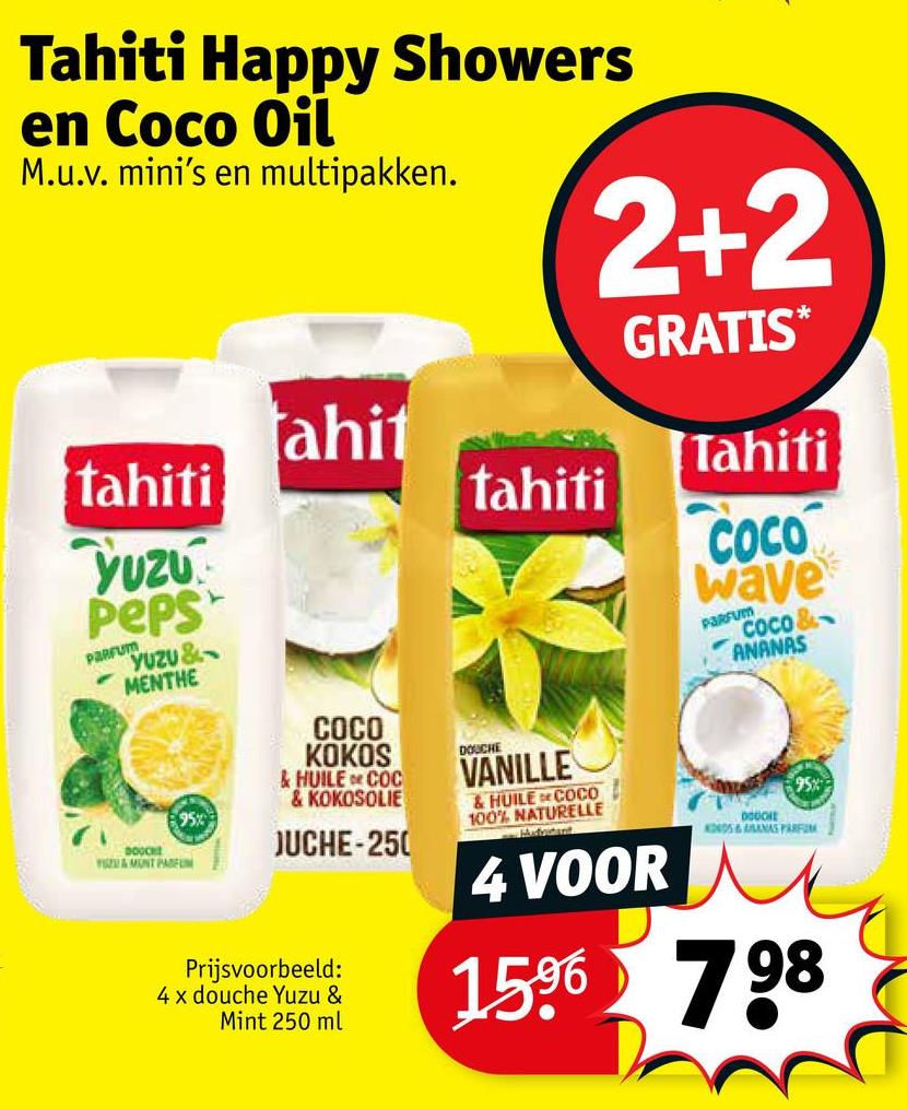 Tahiti Happy Showers
en Coco Oil
M.u.v. mini's en multipakken.
2+2
GRATIS*
ahit
Tahiti
tahiti
tahiti
Yuzu
Peps
PARFUM
YUZU&
MENTHE
COCO
wave
PARFUM
COCO &
ANANAS
95%
DOOCH
E&MUNT PARFUM
COCO
KOKOS
& HUILE COC
& KOKOSOLIE
JUCHE-250
Prijsvoorbeeld:
4 x douche Yuzu &
Mint 250 ml
DOUCHE
VANILLE
&HUILE COCO
100% NATURELLE
4 VOOR
95%
DOGO
KODS&SANAS PARFUM
1596 798