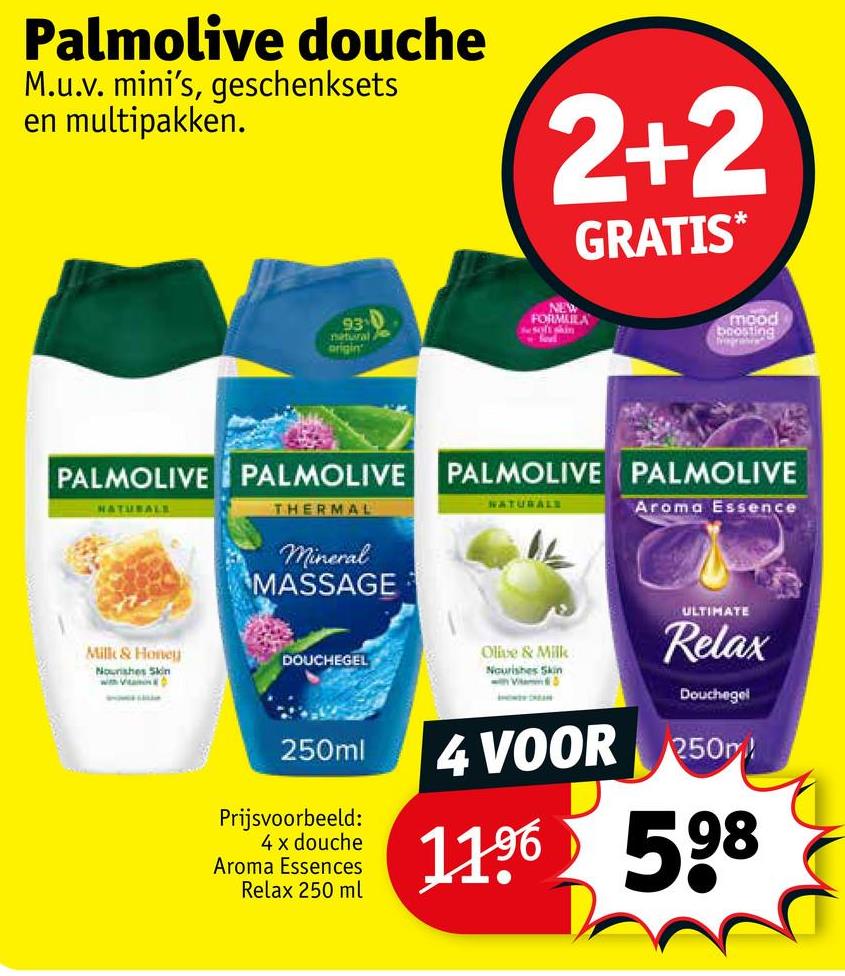 Palmolive douche
M.u.v. mini's, geschenksets
en multipakken.
2+2
GRATIS*
930
natural
origin
NEW
FORMULA
he soft shin
foet
mood
boosting
PALMOLIVE PALMOLIVE
PALMOLIVE PALMOLIVE
NATURALE
THERMAL
NATURALS
Aroma Essence
Milk & Honey
Nourishes Skin
with VanD
Mineral
MASSAGE
DOUCHEGEL
Olive & Milk
Nourishes Skin
250ml
Prijsvoorbeeld:
4 x douche
Aroma Essences
Relax 250 ml
ULTIMATE
Relax
Douchegel
4 VOOR 250
1196
598