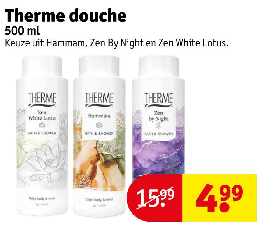 Therme douche
500 ml
Keuze uit Hammam, Zen By Night en Zen White Lotus.
THERME
THERME
THERME
Zen
White Lotus
Hammam
SATH & SHOWER
BATH & SHOWER
Zen
by Night
BATH & SHOWER
flax body & mind
Clean body & mind
1599 499