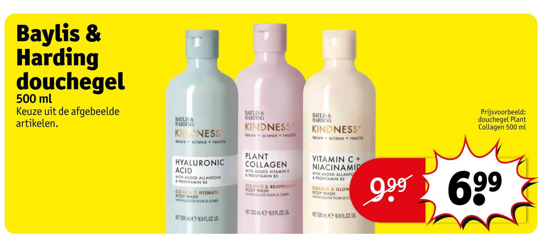 Baylis &
Harding
douchegel
500 ml
Keuze uit de afgebeelde
artikelen.
BAYLIS&
HARDING
KINDNESS
Nature science results
BAYLIS&
HARDING
KINDNESS
Nuture science results
BAYLIS&
HARDING
KINDNESS
Nature science = results
Prijsvoorbeeld:
douchegel Plant
Collagen 500 ml
HYALURONIC
ACID
WITH ADDED ALLANTOIN
& PROVITAMIN B5
CLEAN
HYDRATE
BODY WASH
MONGOUDE POUR LE CORPS
NET 500L169 FLOZUS
PLANT
COLLAGEN
WITH ADDED VITAMIN E
A PROVITAMIN 85
CLEANSE & REJUVENATE
BODY WASH
MON LIGANDE POUR LE CORS
NET 500 mL 169 FLOZ US
VITAMIN C +
NIACINAMID
WITH ADDED ALLANTO
& PROVITAMIN 85
CLEANSE & GLOW
BODY WASH
SON DOUDE POUR LE CO
NET 500 ml 16.9 FLOZ US
699