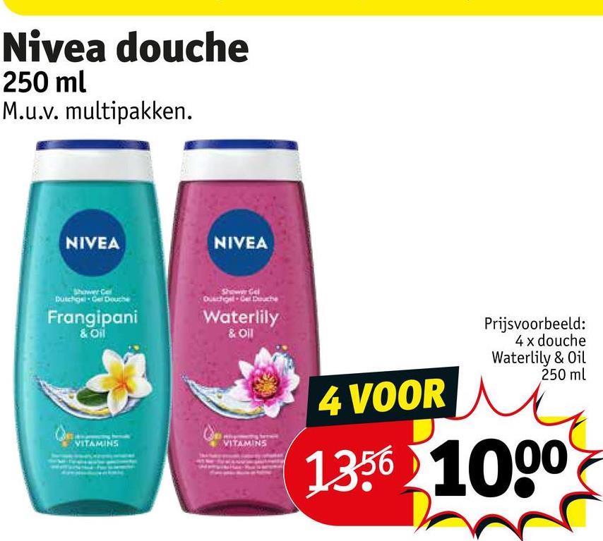 Nivea douche
250 ml
M.u.v. multipakken.
NIVEA
NIVEA
Shower
Dutchge- Gel Douche
Frangipani
& Oil
wer Gel
Duschgel Gel Douche
Waterlily
& Oil
VITAMINS
VITAMINS
4 VOOR
Prijsvoorbeeld:
4 x douche
Waterlily & Oil
250 ml
1356 1000