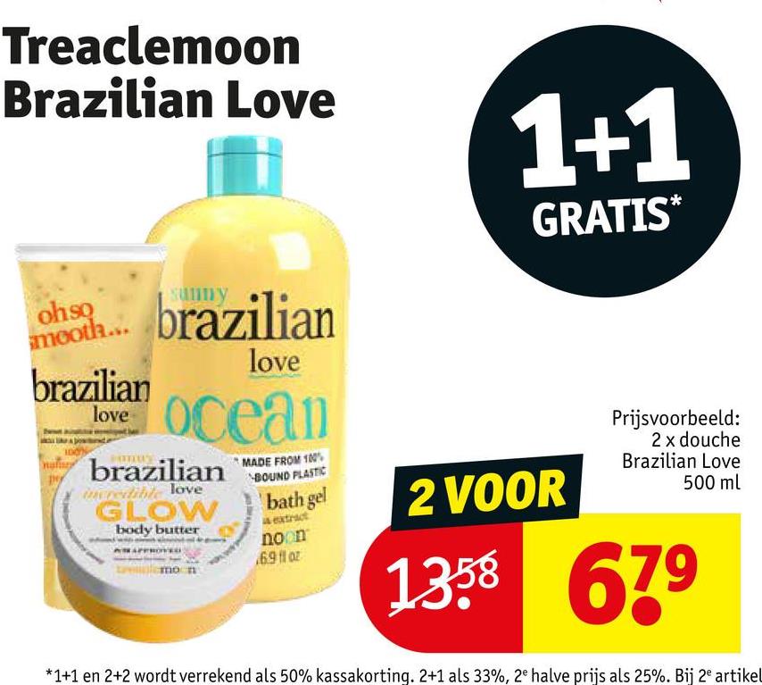 Treaclemoon
Brazilian Love
1+1
GRATIS*
ohso
mooth...
brazilian
love
brazilian
love
ocean
brazilian
incredible love
GLOW
body butter
MADE FROM 100%
BOUND PLASTIC
bath gel
a extract
noon
6.9 fl oz
mon
2 VOOR
Prijsvoorbeeld:
2 x douche
Brazilian Love
500 ml
1358 679
*1+1 en 2+2 wordt verrekend als 50% kassakorting. 2+1 als 33%, 2e halve prijs als 25%. Bij 2e artikel