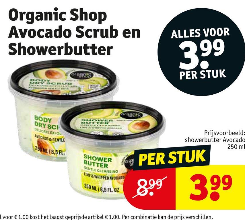 Organic Shop
Avocado Scrub en
Showerbutter
oran
ALLES VOOR
399
PER STUK
BODY
DRY SCRU
AVOCAIN
CERTLER
BODY
DRY SCI
DELICATE EXFOL
AVOCADO & GENTLE
250 ML/8,5 FL.
SHOWER
ITER
SHOWER
BUTTER
GENTLE CLEANSING
LIME & WHIPPED AVOCADO
250 ML/8,5 FL. OZ
Prijsvoorbeeld:
showerbutter Avocado
PER STUK
250 mL
899 399
I voor € 1.00 kost het laagst geprijsde artikel € 1.00. Per combinatie kan de prijs verschillen.