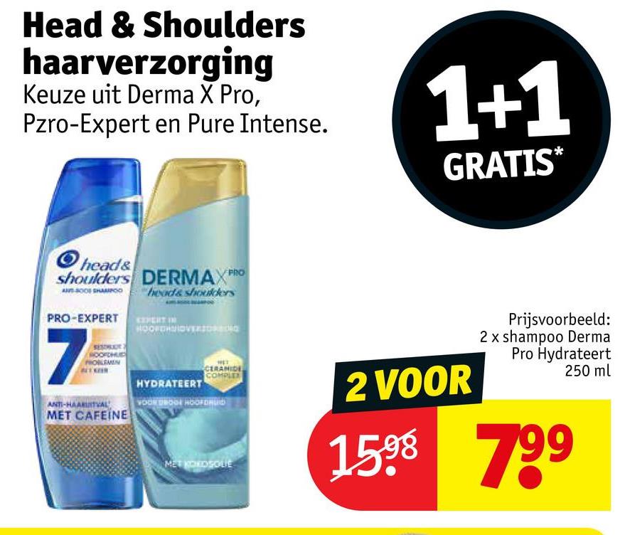 Head & Shoulders
haarverzorging
Keuze uit Derma X Pro,
Pzro-Expert en Pure Intense.
1+1
GRATIS*
head&
shoulders DERMAX PRO
heads shoulders
PRO-EXPERT PERT IN
7
ROOFDHUD
ANTI-HAARUITVA
MET CAFEINE
HOOFDHMIOVERSIO
HYDRATEERT
CERAMIDE
COM
VOOR DROGE HOOFDRL
MET KORDSOLIE
2 VOOR
Prijsvoorbeeld:
2 x shampoo Derma
Pro Hydrateert
250 ml
1598 799