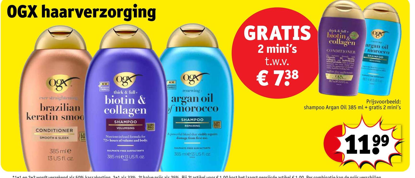 OGX haarverzorging
ever straightening
brazilian
keratin smoo
CONDITIONER
LII
SMOOTH & SLEEK
PR
SHIE
385 ml e
13 US fl. oz.
NEW
LIMPROVED
FORMULA
thick & full+
biotin &
collagen
SHAMPOO
VOLUMISING
Nutrient-infused formula for
72+ hours of volume and body.
SULPHATE-FREE SURFACTANTS
385 ml e 13 US fl. oz.
116301
LIPI
PRO
NEW
IMPROVER
FORMULA
ogx
renewing
argan oil
morocco
SHAMPOO
GRATIS
2 mini's
t.w.v.
€ 738
thick & full+
biotin &
collagen
CONDITIONER
f
Metin
hydrody
argan oil
morocco
SHAMPOO
Winchate
Kuleltsrior
Prijsvoorbeeld:
shampoo Argan Oil 385 ml + gratis 2 mini's
REPAIRING
LIPI
A powerful blend that visibly repairs
damage from first use.
SULPHATE-FREE SURFACTANTS
385 ml e 13 US fl. oz
THIS
1199
*1+1 of 2+2 wordt verrekend als 50% kassakorting 2+1 al 32%% 2e balvo priicals 25% Rii 2e artikel voor £1.00 kost bot langst genriisde artikel £1.00 Por combinatie kan de priis verschillen