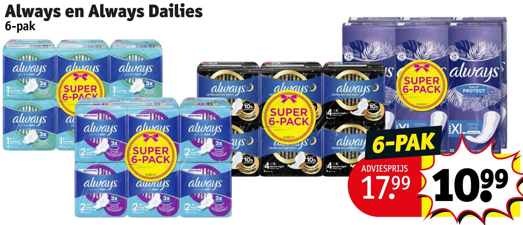 Always en Always Dailies
6-pak
always
ULTRA DAY
3x
always
ULTRA DAY
3x
always
SUPER
6-PACK
a
2
HOUVEAU
always
LT DAY
3x
always
LTARDAY
3x
always
ULTRA DAY
3x
HOUVEAU
NOUVEAU
always
always always
wwwwwx
SUPER
6-PACK
always
DAY
3x
ULTER DAY
NOUVEAU
3x
always
LTHDAY
3x
ays
10h
10h
always
SUPER
6-PACK
annat
SATRA QUE HAT
10h
IS
SUPER
always 6-PACK
ULTRA REGRY
10h
VI EXTRA
always
DAILY
PROTECT
XI
TATRA
LONG
alway 6-PAK
ADVIESPRIJS
17.99 1099