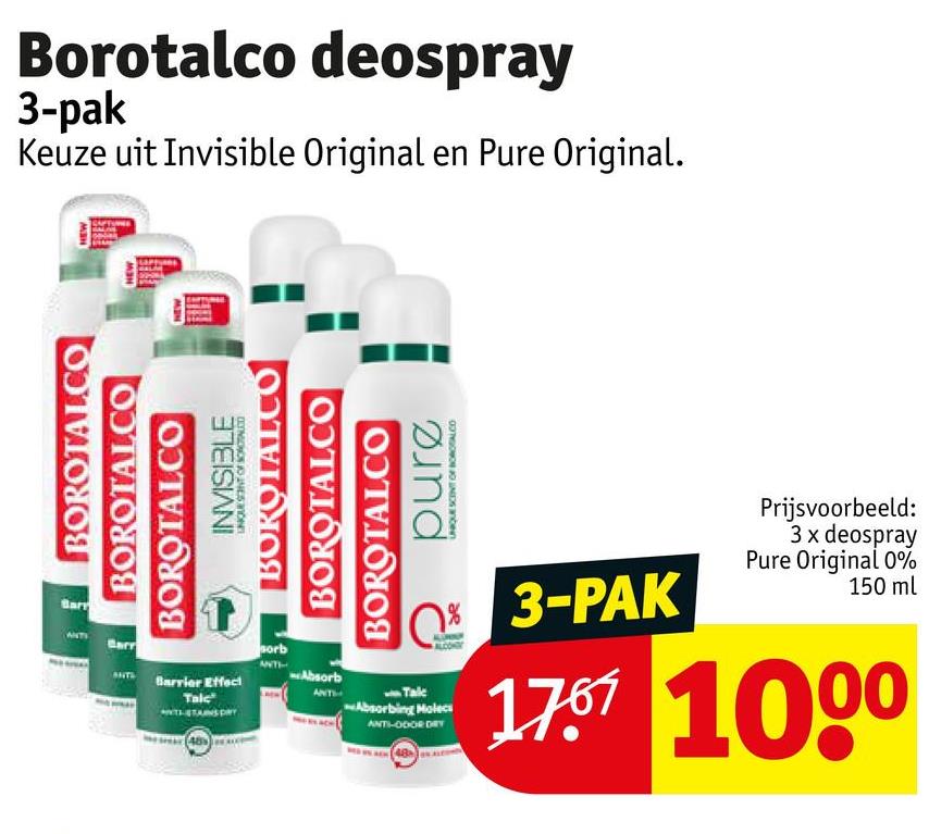 Borotalco deospray
3-pak
Keuze uit Invisible Original en Pure Original.
NEW
MON
BOROTAL.CO
BOROTALCO
BOROTALCO
INVISIBLE
BOROTALCO
BOROTALCO
BOROTALCO
pure
UNIQUE SCENT OF CO
Prijsvoorbeeld:
3 x deospray
Pure Original 0%
150 ml
Barrier Effect
Talc
sorb
Absorb
10%
Absorbing Molecs
ANTI-ODOR DRY
3-PAK
1767 1000