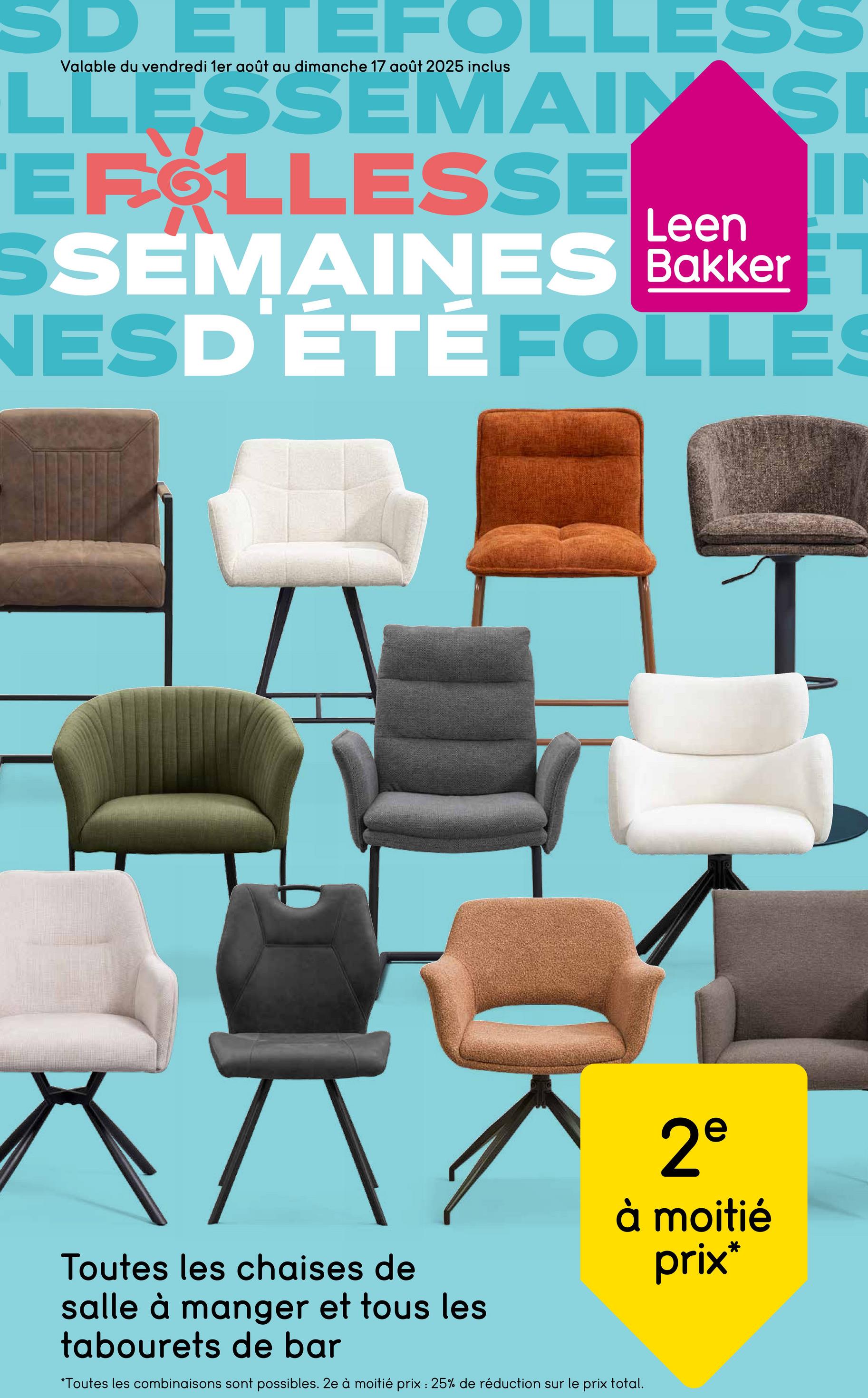 SD ETEFOLLESS
Valable du vendredi 1er août au dimanche 17 août 2025 inclus
LLESSEMAIN SI
EFOLLESSE Leen
SSEMAINES Bakker
NESD'ÉTÉFOLLES
Toutes les chaises de
salle à manger et tous les
tabourets de bar
2e
à moitié
prix*
*Toutes les combinaisons sont possibles. 2e à moitié prix: 25% de réduction sur le prix total.