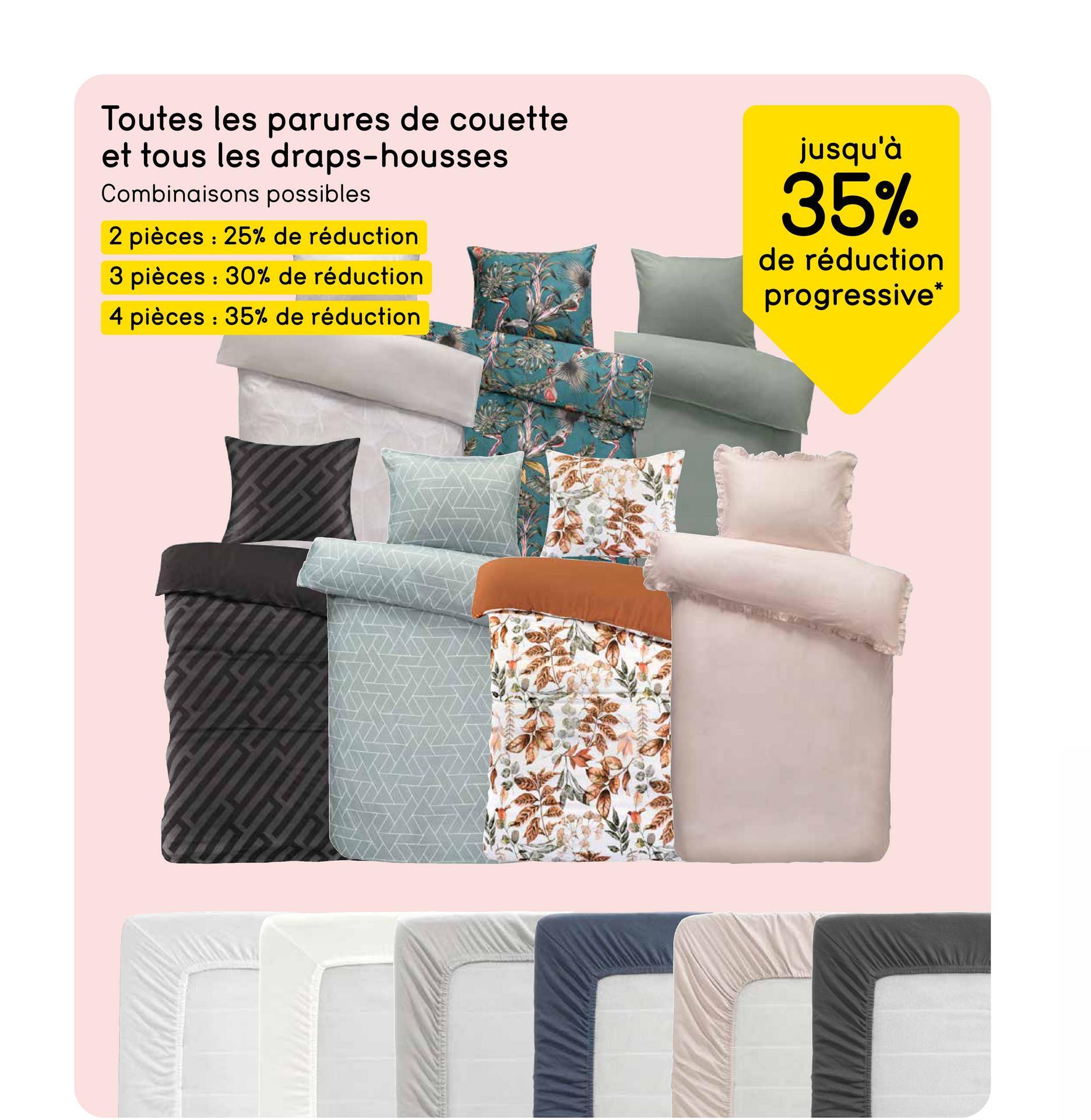 Toutes les parures de couette
et tous les draps-housses
Combinaisons possibles
2 pièces : 25% de réduction
3 pièces 30% de réduction
4 pièces 35% de réduction
jusqu'à
35%
de réduction
progressive*