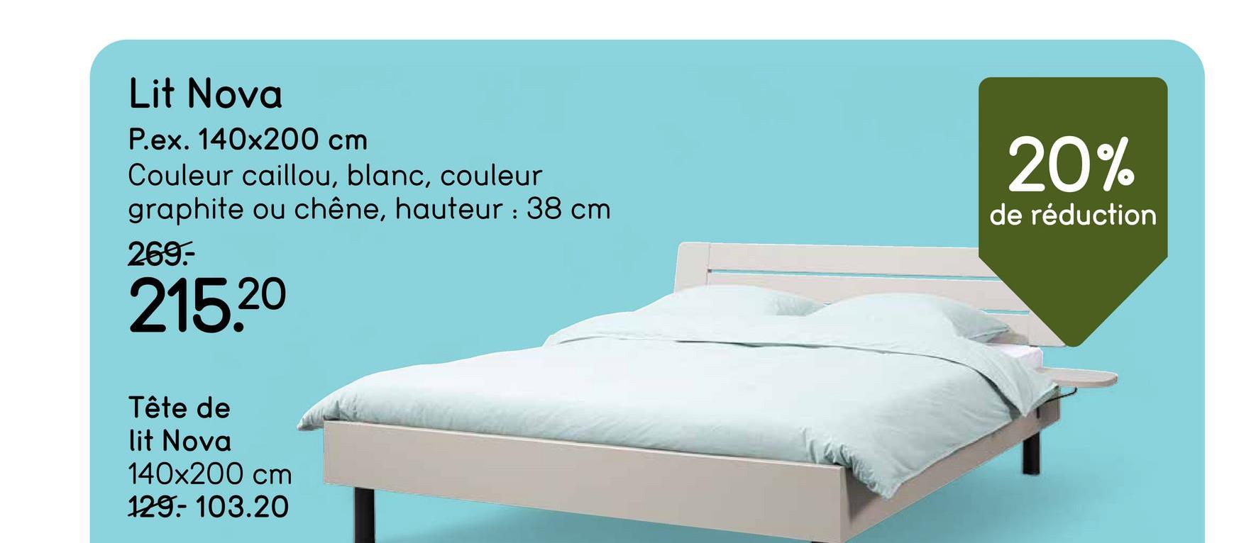 Lit Nova
P.ex. 140x200 cm
Couleur caillou, blanc, couleur
graphite ou chêne, hauteur: 38 cm
269.-
215.20
20%
de réduction
Tête de
lit Nova
140x200 cm
129-103.20