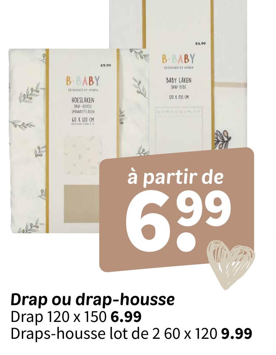 €6.99
€9.99
B-BABY
DESIGNED BY WITKA
BABY LAKEN
DRAP BEBE
120 X 150 CM
B-BABY
DESIGNED BY WIKA
HOESLAKEN
DRAP-HOUSSE
SPANNBETTLAKEN
60 X 120 CM
Of C
Ale
à partir de
99
69⁹
Drap ou drap-housse
Drap 120 x 150 6.99
Draps-housse lot de 2 60 x 120 9.99