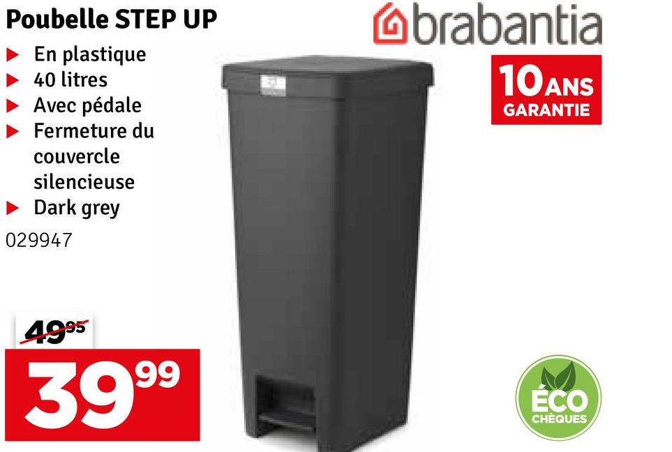 Poubelle STEP UP
En plastique
40 litres
Avec pédale
Fermeture du
couvercle
silencieuse
Dark grey
029947
brabantia
10 ANS
GARANTIE
4995
3999
ÉCO
CHÈQUES