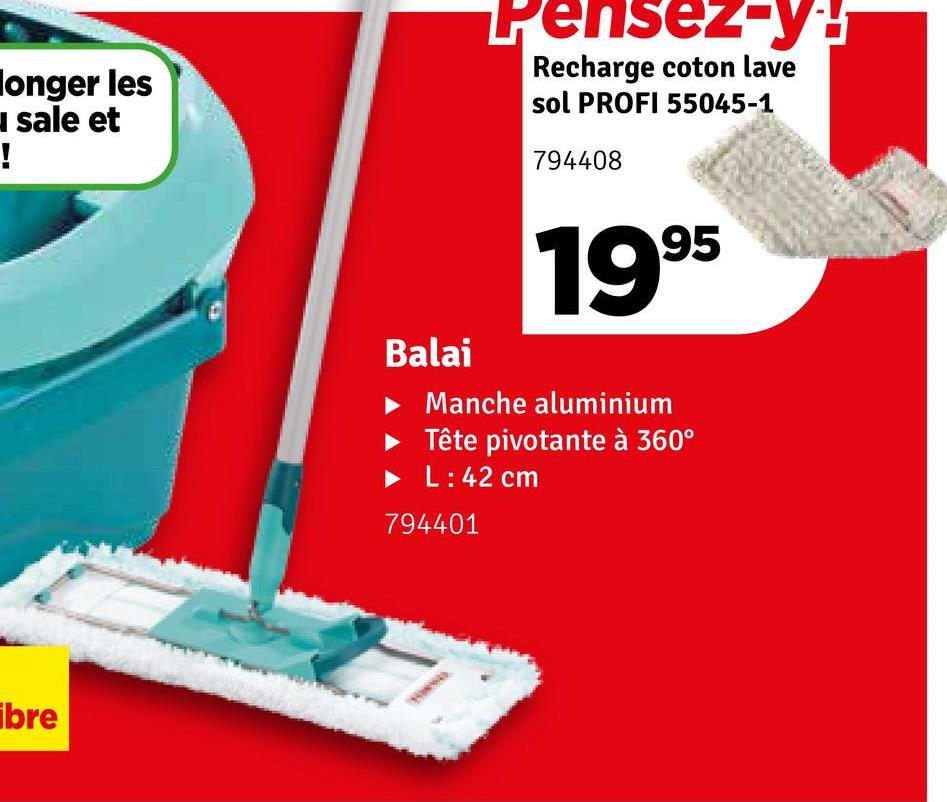 longer les
sale et
!
Pensez-y!
Recharge coton lave
sol PROFI 55045-1
794408
ibre
1995
Balai
▸ Manche aluminium
Tête pivotante à 360°
L: 42 cm
794401